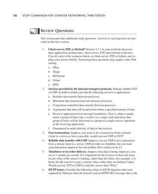 Review Questions
This section provides additional study questions. Answers to each question are pro-
vided in the next section.
1. Client-server, P2P, or Hybrid? Section 2.1.1 in your textbook discusses
three application architectures: client-server, P2P, and a hybrid of the two.
Classify each of the scenarios below as client-server, P2P, or hybrid, and ex-
plain your answer briefly. Answering these questions may require some Web
surfing.
a. EBay
b. Skype
c. BitTorrent
d. Telnet
e. DNS
2. Services provided by the Internet transport protocols. Indicate whether TCP
or UDP (or both or neither) provide the following services to applications:
a. Reliable data transfer between processes.
b. Minimum data transmission rate between processes.
c. Congestion-controlled data transfer between processes.
d. A guarantee that data will be delivered within a specified amount of time.
e. Preserve application-level message boundaries. That is, when a sender
sends a group of bytes into a socket via a single send operation, that
group of bytes will be delivered as a group in a single receive operation
at the receiving application.
f. Guaranteed in-order delivery of data to the receiver.
3. Fast transactions. Suppose you want to do a transaction from a remote
client to a server as fast as possible, would you use UDP or TCP?
4. Reliable data transfer with UDP. Suppose you use UDP to do a transaction
from a remote client to a server. UDP provides no reliability, but you want
your transaction request to be sent reliably. How could you do is?
5. Timeliness or in-order delivery. Suppose that data is being output at a sen-
sor at 1 sample per second. It is important for the receiver to have the most
recent value of the sensor’s reading, rather than all values (for example, it is
better for the receiver to get a current value, rather than an outdated value).
Would you use TCP or UDP to send this sensor data? Why?
6. HTTP basics. Consider the following string of ASCII characters that were
captured by Ethereal when the browser sent an HTTP GET message (this is the
16 STUDY COMPANION FOR COMPUTER NETWORKING, THIRD EDITION
CH01-02_p1-30 6/15/06 4:34 PM Page 16
 