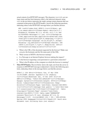 actual content of an HTTP GET message). The characters <cr><lf> are car-
riage return and line feed characters (that is, the italicized character string
<cr> in the text below represents the single carriage-return character that was
contained at that point in the HTTP header). Answer the following questions,
indicating where in the HTTP GET message below you find the answers.
CHAPTER 2 • THE APPLICATION LAYER 17
GET /cs453/index.html HTTP/1.1<cr><lf>Host: gai
a.cs.umass.edu<cr><lf>User-Agent: Mozilla/5.0 (
Windows;U; Windows NT 5.1; en-US; rv:1.7.2) Gec
ko/20040804 Netscape/7.2 (ax) <cr><lf>Accept:ex
t/xml,application/xml,application/xhtml+xml,text
/html;q=0.9,text/plain;q=0.8,image/png,*/*;q=0.5
<cr><lf>Accept-Language: en-us,en;q=0.5..Accept-
Encoding: zip,deflate<cr><lf>Accept-Charset: ISO
-8859-1,utf-8;q=0.7,*;q=0.7..Keep-Alive: 300<cr>
<lf>Connection:keep-alive<cr><lf><cr><lf>
a. What is the URL of the document requested by the browser? Make sure
you give the hostname and the file name parts of the URL.
b. What version of HTTP is the browser running?
c. Is a Netscape or an Internet Explorer browser making the request?
d. Is the browser requesting a non-persistent or a persistent connection?
e. What is the IP address of the computer on which the browser is running?
7. More HTTP basics. The text below shows the reply sent from the server in
response to HTTPP GET message in Question 6. Answer the following ques-
tions, indicating where in the message below you find the answers.
HTTP/1.1 200 OK<cr><lf>Date: Tue, 07 Mar 2006
12:39:45GMT..Server: Apache/2.0.52 (Fedora)
<cr><lf>Last-Modified: Sat, 10 Dec 2005 18:27:46
GMT<cr><lf>ETag: "526c3-f22-a88a4c80"<cr><lf>Accept-
Ranges: bytes<cr><lf>Content-Length: 3874<cr><lf>Keep-
Alive: timeout=max=100<cr><lf>Connection: Keep-
Alive<cr><lf>Content-Type: text/html; charset=ISO-8859-
1<cr><lf><cr><lf><!doctype html public "-//w3c//dtd html
4.0 transitional//en"><lf><html><lf><head><lf> <meta
http-equiv="Content-Type" content="text/html;
charset=iso-8859-1"><lf> <meta name="GENERATOR"
content="Mozilla/4.79 [en] (Windows NT 5.0; U)
Netscape]"><lf> <title>CMPSCI 453 / 591 / NTU-ST550A
Spring 2005 homepage</title><lf></head><lf> <much more
document text following here (not shown)>
CH01-02_p1-30 6/15/06 4:34 PM Page 17
 