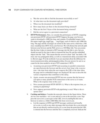 a. Was the server able to find the document successfully or not?
b. At what time was the document reply provided?
c. When was the document last modified?
d. How many bytes are there in the document being returned?
e. What are the first 5 bytes of the document being returned?
f. Did the server agree to a persistent connection?
8. HTTP Performance. Here, we consider the performance of HTTP, comparing
non-persistent HTTP with persistent HTTP. Suppose the page your browser
wants to download is 100K bits long, and contains 10 embedded images (with
file names img01.jpg, img02.jpg, … img10.jpg), each of which is also 100K bits
long. The page and the 10 images are stored on the same server, which has a 300
msec roundtrip time (RTT) from your browser. We will abstract the network path
between your browser and the Web server as a 100 Mbps link. You can assume
that the time it takes to transmit a GET message into the link is zero, but you
should account for the time it takes to transmit the base file and the embedded
objects into the “link.” This means that the server-to-client “link” has both a 150
msec one-way propagation delay, as well as a transmission delay associated with
it. (Review page 39 in the textbook if you are uncertain about the difference be-
tween transmission delay and propagation delay.) In your answer, be sure to ac-
count for the time needed to set up a TCP connection (1 RTT).
a. Assuming non-persistent HTTP (and assuming no parallel connections
are open between the browser and the server), how long is the response
time—the time from when the user requests the URL to the time when
the page and its embedded images are displayed? Be sure to describe the
various components that contribute to this delay.
b. Again, assume non-persistent HTTP, but now assume that the browser
can open as many parallel TCP connections to the server as it wants.
What is the response time in this case?
c. Now assume persistent HTTP (HTTP1.1). What is the response time, as-
suming no pipelining?
d. Now suppose persistent HTTP with pipelining is used. What is the re-
sponse time?
9. Caching and delays. Consider the networks shown in the figure below. There
are two user machines—m1.a.com and m2.a.com in the network a.com. Sup-
pose the user at m1.a.com types in the URL www.b.com/bigfile.htm into a
browser to retrieve a 1Gbit (1000 Mbit) file from www.b.com.
a. List the sequence of DNS and HTTP messages sent/received from/by
m1.a.com, as well as any other messages that leave/enter the a.com network
that are not directly sent/received by m1.a.com from the point that the URL
is entered into the browser until the file is completely received. Indicate the
18 STUDY COMPANION FOR COMPUTER NETWORKING, THIRD EDITION
CH01-02_p1-30 6/15/06 4:34 PM Page 18
 