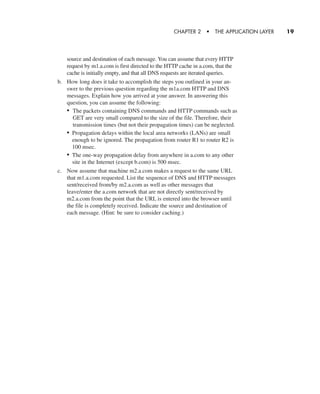 source and destination of each message. You can assume that every HTTP
request by m1.a.com is first directed to the HTTP cache in a.com, that the
cache is initially empty, and that all DNS requests are iterated queries.
b. How long does it take to accomplish the steps you outlined in your an-
swer to the previous question regarding the m1a.com HTTP and DNS
messages. Explain how you arrived at your answer. In answering this
question, you can assume the following:
• The packets containing DNS commands and HTTP commands such as
GET are very small compared to the size of the file. Therefore, their
transmission times (but not their propagation times) can be neglected.
• Propagation delays within the local area networks (LANs) are small
enough to be ignored. The propagation from router R1 to router R2 is
100 msec.
• The one-way propagation delay from anywhere in a.com to any other
site in the Internet (except b.com) is 500 msec.
c. Now assume that machine m2.a.com makes a request to the same URL
that m1.a.com requested. List the sequence of DNS and HTTP messages
sent/received from/by m2.a.com as well as other messages that
leave/enter the a.com network that are not directly sent/received by
m2.a.com from the point that the URL is entered into the browser until
the file is completely received. Indicate the source and destination of
each message. (Hint: be sure to consider caching.)
CHAPTER 2 • THE APPLICATION LAYER 19
CH01-02_p1-30 6/15/06 4:34 PM Page 19
 