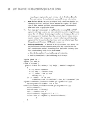 sage, the peer augments the query message with its IP address. Describe
how peers can use this mechanism to accomplish reverse-path routing.
18. TCP sockets: accept(). What is the purpose of the connection-oriented wel-
coming socket, which the server uses to perform an accept()? Once the ac-
cept() is done, does the server use the welcoming socket to communicate
back to the client? Explain your answer.
19. How many port numbers are in use? Consider incoming TCP and UDP
segments arriving at a server, and suppose that (for example, using Ethereal),
we see that 150 different destination port numbers are being used. The server
acts only as a server (that is, in the socket sense, it does not initiate commu-
nication with any other computers as a client; it only responds to incoming
segments). Can the number of sockets in use at the server be (a) larger than,
(b) equal to, or (c) less than 150? Explain your answer.
20. Socket programming. The skeleton of TCPServer.java is given below. This
server receives a sentence from a client on port 6789, capitalizes the sen-
tence, and sends the sentence back to the client. Answer the following ques-
tions without looking at the code in the textbook:
a. Provide the one line of code that belongs at location (a).
b. Provide the one line of code that belongs at location (b).
22 STUDY COMPANION FOR COMPUTER NETWORKING, THIRD EDITION
import java.io.*;
import java.net.*;
class TCPServer {
public static void main(String argv[]) throws Exception
{
String clientSentence;
String capitalizedSentence;
// (a) Insert line of code
while(true) {
// (b) Insert line of code
BufferedReader inFromClient = new BufferedReader(new
InputStreamReader(connectionSocket.getInputStream()));
DataOutputStream outToClient = new
DataOutputStream(connectionSocket.getOutputStream());
clientSentence =
inFromClient.readLine();
capitalizedSentence =
clientSentence.toUpperCase() + 'n';
outToClient.writeBytes(capitalizedSentence);
}
}
}
CH01-02_p1-30 6/15/06 4:34 PM Page 22
 