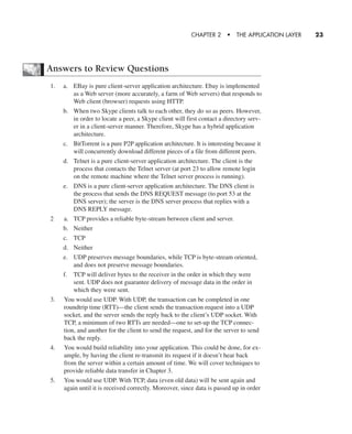 Answers to Review Questions
1. a. EBay is pure client-server application architecture. Ebay is implemented
as a Web server (more accurately, a farm of Web servers) that responds to
Web client (browser) requests using HTTP.
b. When two Skype clients talk to each other, they do so as peers. However,
in order to locate a peer, a Skype client will first contact a directory serv-
er in a client-server manner. Therefore, Skype has a hybrid application
architecture.
c. BitTorrent is a pure P2P application architecture. It is interesting because it
will concurrently download different pieces of a file from different peers.
d. Telnet is a pure client-server application architecture. The client is the
process that contacts the Telnet server (at port 23 to allow remote login
on the remote machine where the Telnet server process is running).
e. DNS is a pure client-server application architecture. The DNS client is
the process that sends the DNS REQUEST message (to port 53 at the
DNS server); the server is the DNS server process that replies with a
DNS REPLY message.
2 a. TCP provides a reliable byte-stream between client and server.
b. Neither
c. TCP
d. Neither
e. UDP preserves message boundaries, while TCP is byte-stream oriented,
and does not preserve message boundaries.
f. TCP will deliver bytes to the receiver in the order in which they were
sent. UDP does not guarantee delivery of message data in the order in
which they were sent.
3. You would use UDP. With UDP, the transaction can be completed in one
roundtrip time (RTT)—the client sends the transaction request into a UDP
socket, and the server sends the reply back to the client’s UDP socket. With
TCP, a minimum of two RTTs are needed—one to set-up the TCP connec-
tion, and another for the client to send the request, and for the server to send
back the reply.
4. You would build reliability into your application. This could be done, for ex-
ample, by having the client re-transmit its request if it doesn’t hear back
from the server within a certain amount of time. We will cover techniques to
provide reliable data transfer in Chapter 3.
5. You would use UDP. With TCP, data (even old data) will be sent again and
again until it is received correctly. Moreover, since data is passed up in order
CHAPTER 2 • THE APPLICATION LAYER 23
CH01-02_p1-30 6/15/06 4:34 PM Page 23
 