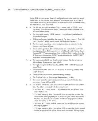 by the TCP receiver, newer data will not be delivered to the receiving appli-
cation until all old data has been delivered to the application. With UDP, if
data is lost, newer data will eventually be sent and received, without waiting
for the lost data to be recovered.
6. a. The document request was http://gaia.cs.umass.edu/cs453/index.html.
The Host: field indicates the server’s name and /cs453/index.html
indicates the file name.
b. The browser is running HTTP version 1.1, as indicated just before the
first <cr><lf> pair.
c. A Netscape browser is making the request. The User-agent: field indi-
cates “Mozilla,” which is a nickname for Netscape’s browser.
d. The browser is requesting a persistent connection, as indicated by the
Connection:keep-alive.
e. This is a trick question. This information is not contained in an HTTP
message anywhere. So there is no way to tell this from looking at the ex-
change of HTTP messages alone. One would need information from the
IP datagrams (that carried the TCP segment that carried the HTTP GET
request) to answer this question.
7. a. The status code of 200 and the phrase OK indicate that the server was
able to locate the document successfully.
b. The reply was provided on Tuesday, 07 Mar 2006 12:39:45 Greenwich
Mean Time.
c. The document index.html was last modified on Saturday, 10 Dec 2005
18:27:46 GMT.
d. There are 3874 bytes in the document being returned.
e. The first five bytes of the returned document are: <!doc.
f. The server agreed to a persistent connection, as indicated by the Con-
nection: Keep-Alive field.
8. a. For starters, note that it takes 1 msec to send 100K bits over a 100 Mbps
link. The delays associated with this scenario are:
• 300 msec (RTT) to set up the TCP connection that will be used to re-
quest the base file.
• 150 msec (one way delay) to send the GET message for the base file,
and have the message propagate to the server, plus 1 msec to transmit
the base file, plus 150 msec for the base file to propagate back to the
client (for a total of 301 msec).
• 300 msec (RTT) to set up TCP connection that will be used to request
the img.01.jpg file.
• 150 msec (one way delay) to send the GET message for img01.jpg and
have it propagate to the server, plus 1 msec to transmit the img01.jpg
24 STUDY COMPANION FOR COMPUTER NETWORKING, THIRD EDITION
CH01-02_p1-30 6/15/06 4:34 PM Page 24
 