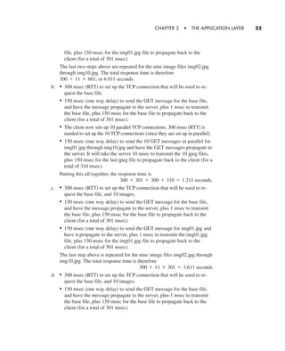 file, plus 150 msec for the img01.jpg file to propagate back to the
client (for a total of 301 msec).
The last two steps above are repeated for the nine image files img02.jpg
through img10.jpg. The total response time is therefore
or 6.911 seconds.
b. • 300 msec (RTT) to set up the TCP connection that will be used to re-
quest the base file.
• 150 msec (one way delay) to send the GET message for the base file,
and have the message propagate to the server, plus 1 msec to transmit
the base file, plus 150 msec for the base file to propagate back to the
client (for a total of 301 msec).
• The client now sets up 10 parallel TCP connections. 300 msec (RTT) is
needed to set up the 10 TCP connections (since they are set up in parallel).
• 150 msec (one way delay) to send the 10 GET messages in parallel for
img01.jpg through img10.jpg and have the GET messages propagate to
the server. It will take the server 10 msec to transmit the 10 jpeg files,
plus 150 msec for the last jpeg file to propagate back to the client (for a
total of 310 msec).
Putting this all together, the response time is
seconds.
c. • 300 msec (RTT) to set up the TCP connection that will be used to re-
quest the base file, and 10 images.
• 150 msec (one way delay) to send the GET message for the base file,
and have the message propagate to the server, plus 1 msec to transmit
the base file, plus 150 msec for the base file to propagate back to the
client (for a total of 301 msec).
• 150 msec (one way delay) to send the GET message for img01.jpg and
have it propagate to the server, plus 1 msec to transmit the img01.jpg
file, plus 150 msec for the img01.jpg file to propagate back to the
client (for a total of 301 msec).
The last step above is repeated for the nine image files img02.jpg through
img10.jpg. The total response time is therefore
d. • 300 msec (RTT) to set up the TCP connection that will be used to re-
quest the base file, and 10 images.
• 150 msec (one way delay) to send the GET message for the base file,
and have the message propagate to the server, plus 1 msec to transmit
the base file, plus 150 msec for the base file to propagate back to the
client (for a total of 301 msec).
300 + 11 * 301 = 3.611 seconds
300 + 301 + 300 + 310 = 1.211
300 + 11 * 601,
CHAPTER 2 • THE APPLICATION LAYER 25
CH01-02_p1-30 6/15/06 4:34 PM Page 25
 
