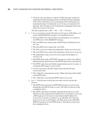 • 150 msec (one way delay) to send the 10 GET messages serially for
img01.jpg through img10.jpg and have the GET messages propagate
to the server (recall that we are assuming the GET message has zero
transmission time). It will take the server 10 msec to transmit the 10
jpeg files, plus 150 msec for the last jpeg file to propagate back to the
client (for a total of 310 msec).
The total response time is
9. a. • m1.a.com needs to resolve the name www.b.com to an IP address so it
sends a DNS REQUEST message to its local DNS resolver.
• The local DNS server does not have any information so it contacts a
root DNS server with a REQUEST message.
• The root DNS server returns name of DNS Top Level Domain server
for .com.
• The local DNS server contacts the .com TLD.
• The TLD .com server returns the authoritative name server for b.com.
• The local DNS server contacts the authoritative name server for b.com.
• The authoritative name server for b.com returns the IP address of
www.b1.com.
• The HTTP client sends a HTTP GET message to www.b1.com, which is
redirected by the client browser to the HTTP cache in the a.com network.
• The HTTP cache does not find the requested document in its cache, so
it sends the GET request to www.b.com.
• www.b.com receives the GET request and sends the file from
www.b.com to R2.
• The 1 Gbit file is transmitted over the 1 Mbps link between R2 and R1
to the HTTP cache.
• The 1 Gbit file is sent from the HTTP cache to m1.a.com.
b. Let be the time at which the user enters www.b.com into the
browser
• The HTTP client will send its HTTP GET message to www.b1.com
through the local HTTP cache in a.com. This takes no time given the
assumptions above.
• The HTTP cache does not find the requested document in its cache.
Therefore it must request the document from b.com. Before it can send
a GET request to www.b.com, it must find out the IP address for
www.b.com. To do this, it will have to use the DNS. To resolve the
name www.b.com to an IP address, the Web cache sends a DNS RE-
QUEST message to its local DNS resolver. This takes no time given
the assumptions above.
t = 0
300 + 301 + 310 = 911 msec.
26 STUDY COMPANION FOR COMPUTER NETWORKING, THIRD EDITION
CH01-02_p1-30 6/15/06 4:34 PM Page 26
 