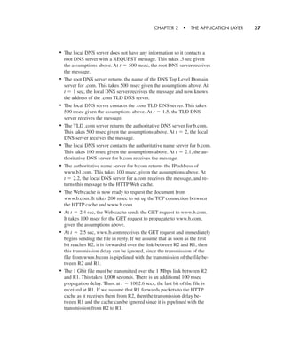 • The local DNS server does not have any information so it contacts a
root DNS server with a REQUEST message. This takes .5 sec given
the assumptions above. At msec, the root DNS server receives
the message.
• The root DNS server returns the name of the DNS Top Level Domain
server for .com. This takes 500 msec given the assumptions above. At
sec, the local DNS server receives the message and now knows
the address of the .com TLD DNS server.
• The local DNS server contacts the .com TLD DNS server. This takes
500 msec given the assumptions above. At the TLD DNS
server receives the message.
• The TLD .com server returns the authoritative DNS server for b.com.
This takes 500 msec given the assumptions above. At the local
DNS server receives the message.
• The local DNS server contacts the authoritative name server for b.com.
This takes 100 msec given the assumptions above. At the au-
thoritative DNS server for b.com receives the message.
• The authoritative name server for b.com returns the IP address of
www.b1.com. This takes 100 msec, given the assumptions above. At
the local DNS server for a.com receives the message, and re-
turns this message to the HTTP Web cache.
• The Web cache is now ready to request the document from
www.b.com. It takes 200 msec to set up the TCP connection between
the HTTP cache and www.b.com.
• At sec, the Web cache sends the GET request to www.b.com.
It takes 100 msec for the GET request to propagate to www.b.com,
given the assumptions above.
• At sec, www.b.com receives the GET request and immediately
begins sending the file in reply. If we assume that as soon as the first
bit reaches R2, it is forwarded over the link between R2 and R1, then
this transmission delay can be ignored, since the transmission of the
file from www.b.com is pipelined with the transmission of the file be-
tween R2 and R1.
• The 1 Gbit file must be transmitted over the 1 Mbps link between R2
and R1. This takes 1,000 seconds. There is an additional 100 msec
propagation delay. Thus, at secs, the last bit of the file is
received at R1. If we assume that R1 forwards packets to the HTTP
cache as it receives them from R2, then the transmission delay be-
tween R1 and the cache can be ignored since it is pipelined with the
transmission from R2 to R1.
t = 1002.6
t = 2.5
t = 2.4
t = 2.2,
t = 2.1,
t = 2,
t = 1.5,
t = 1
t = 500
CHAPTER 2 • THE APPLICATION LAYER 27
CH01-02_p1-30 6/15/06 4:34 PM Page 27
 