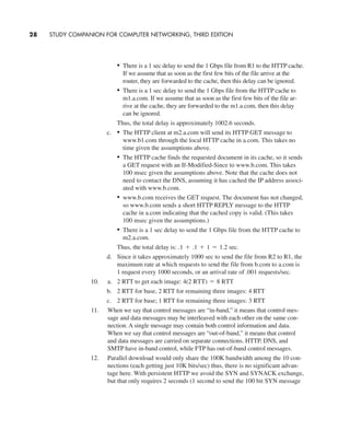 • There is a 1 sec delay to send the 1 Gbps file from R1 to the HTTP cache.
If we assume that as soon as the first few bits of the file arrive at the
router, they are forwarded to the cache, then this delay can be ignored.
• There is a 1 sec delay to send the 1 Gbps file from the HTTP cache to
m1.a.com. If we assume that as soon as the first few bits of the file ar-
rive at the cache, they are forwarded to the m1.a.com, then this delay
can be ignored.
Thus, the total delay is approximately 1002.6 seconds.
c. • The HTTP client at m2.a.com will send its HTTP GET message to
www.b1.com through the local HTTP cache in a.com. This takes no
time given the assumptions above.
• The HTTP cache finds the requested document in its cache, so it sends
a GET request with an If-Modified-Since to www.b.com. This takes
100 msec given the assumptions above. Note that the cache does not
need to contact the DNS, assuming it has cached the IP address associ-
ated with www.b.com.
• www.b.com receives the GET request. The document has not changed,
so www.b.com sends a short HTTP REPLY message to the HTTP
cache in a.com indicating that the cached copy is valid. (This takes
100 msec given the assumptions.)
• There is a 1 sec delay to send the 1 Gbps file from the HTTP cache to
m2.a.com.
Thus, the total delay is: sec.
d. Since it takes approximately 1000 sec to send the file from R2 to R1, the
maximum rate at which requests to send the file from b.com to a.com is
1 request every 1000 seconds, or an arrival rate of .001 requests/sec.
10. a. 2 RTT to get each image:
b. 2 RTT for base, 2 RTT for remaining three images: 4 RTT
c. 2 RTT for base; 1 RTT for remaining three images: 3 RTT
11. When we say that control messages are “in-band,” it means that control mes-
sage and data messages may be interleaved with each other on the same con-
nection. A single message may contain both control information and data.
When we say that control messages are “out-of-band,” it means that control
and data messages are carried on separate connections. HTTP, DNS, and
SMTP have in-band control, while FTP has out-of-band control messages.
12. Parallel download would only share the 100K bandwidth among the 10 con-
nections (each getting just 10K bits/sec) thus, there is no significant advan-
tage here. With persistent HTTP we avoid the SYN and SYNACK exchange,
but that only requires 2 seconds (1 second to send the 100 bit SYN message
4(2 RTT) = 8 RTT
.1 + .1 + 1 = 1.2
28 STUDY COMPANION FOR COMPUTER NETWORKING, THIRD EDITION
CH01-02_p1-30 6/15/06 4:34 PM Page 28
 