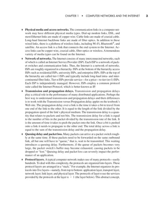 Physical media and access networks. The communication links in a computer net-
work may have different physical media types. Dial-up modem links, DSL, and
most Ethernet links are made of copper wire. Cable links are made of coaxial cable.
Long-haul Internet backbone links are made of fiber optics. In addition to these
wired links, there is a plethora of wireless links, including Wi-Fi, Bluetooth®
, and
satellite. An access link is a link that connects the end system to the Internet. Ac-
cess links can be copper wire, coaxial cable, fiber optics or wireless. A tremendous
variety of media types can be found on the Internet.
Network of networks. The Internet consists of many interconnected networks, each
of which is called an Internet Service Provider (ISP). Each ISP is a network of pack-
et switches and communication links. Thus, the Internet is a network of networks.
ISPs are roughly organized in a hierarchy. ISPs at the bottom of the hierarchy access
ISPs such as residential ISPs, university ISPs, and enterprise ISPs. ISPs at the top of
the hierarchy are called tier-1 ISPs and typically include long-haul intra- and inter-
continental fiber links. Tier-n ISPs provide service—for a price—to tier-(n+1) ISPs.
Each ISP is independently managed. However, ISPs employ a common protocol
suite called the Internet Protocol, which is better known as IP.
Transmission and propagation delays. Transmission and propagation delays
play a critical role in the performance of many distributed applications. Perhaps the
best way to understand transmission and propagation delays and their differences
is to work with the Transmission versus Propagation delay applet on the textbook’s
Web site. The propagation delay over a link is the time it takes a bit to travel from
one end of the link to the other. It is equal to the length of the link divided by the
propagation speed of the link’s physical medium. The transmission delay is a quan-
tity that relates to packets and not bits. The transmission delay for a link is equal
to the number of bits in the packet divided by the transmission rate of the link. It
is the amount of time it takes to push the packet onto the link. Once a bit is pushed
onto a link it needs to propagate to the other end. The total delay across a link is
equal to the sum of the transmission delay and the propagation delay.
Queuing delay and packet loss. Many packets can arrive at a packet switch rough-
ly at the same time. If these packets need to be forwarded on the same outbound
link, all but one will have to “queue,” that is, wait to be transmitted. This waiting
introduces a queuing delay. Furthermore, if the queue of packets becomes very
large, the packet switch’s buffer may become exhausted, causing packets to be
dropped or “lost.” Queuing delay and packet loss can severely impact the perfor-
mance of an application.
Protocol layers. A typical computer network makes use of many protocols—easily
hundreds. To deal with this complexity, the protocols are organized into layers. These
protocol layers are arranged in a “stack.” For example, the Internet organizes its pro-
tocols into five layers—namely, from top to bottom: application layer, transport layer,
network layer, link layer, and physical layer. The protocols of layer n use the services
provided by the protocols at the layer (the layer below). This abstract concept,n - 1
CHAPTER 1 • COMPUTER NETWORKS AND THE INTERNET 3
CH01-02_p1-30 6/15/06 4:34 PM Page 3
 