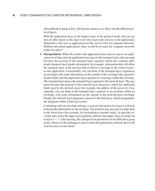 often difficult to grasp at first, will become clearer as we delve into the different pro-
tocol layers.
With the application-layer as the highest layer in the protocol stack, one can say
that all other layers in the stack exist only to provide services to the application.
Indeed this is the case, as applications are the raison d’être for computer networks.
Without networked applications, there would be no need for computer networks
in the first place!
Encapsulation. When the sender-side application-layer process passes an appli-
cation-level data unit (an application message) to the transport layer, that message
becomes the payload of the transport-layer segment, which also contains addi-
tional transport-layer header information, for example, information that will allow
the transport layer at the receiver side to deliver a message to the correct receiv-
er-side application. Conceptually, one can think of the transport-layer segment as
an envelope with some information on the outside of the envelope (the segment’s
header fields) and the application-layer payload as a message within the envelope.
The transport layer passes the transport-layer segment to the network layer. The seg-
ment becomes the payload of the network-layer datagram, which has additional
fields used by the network layer (for example, the address of the receiver). Con-
ceptually, one can think of the transport-layer segment as an envelope within an
envelope, with some information on the outside of the network-layer envelope.
Finally, the network layer datagram is passed to the link layer, which encapsulates
the datagram within a link-layer frame.
Continuing with our envelope analogy, a receiver-side protocol at layer n will look
at the header information on the envelope. The protocol may pass the envelope back
to the lower layer (for example, for forwarding to another node), or open the en-
velope and extract the upper-layer payload, and pass that upper-layer envelope up
to layer Like layering, the concept of encapsulation can be difficult to grasp
at first. However, the technique is used so often throughout the textbook, that it will
soon become second nature.
n + 1.
4 STUDY COMPANION FOR COMPUTER NETWORKING, THIRD EDITION
CH01-02_p1-30 6/15/06 4:34 PM Page 4
 