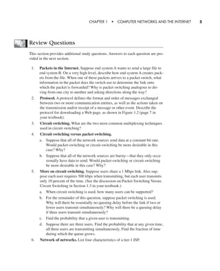 Review Questions
This section provides additional study questions. Answers to each question are pro-
vided in the next section.
1. Packets in the Internet. Suppose end system A wants to send a large file to
end system B. On a very high level, describe how end system A creates pack-
ets from the file. When one of these packets arrives to a packet switch, what
information in the packet does the switch use to determine the link onto
which the packet is forwarded? Why is packet switching analogous to dri-
ving from one city to another and asking directions along the way?
2. Protocol. A protocol defines the format and order of messages exchanged
between two or more communication entities, as well as the actions taken on
the transmission and/or receipt of a message or other event. Describe the
protocol for downloading a Web page, as shown in Figure 1.2 (page 7 in
your textbook).
3. Circuit switching. What are the two most common multiplexing techniques
used in circuit switching?
4. Circuit switching versus packet switching.
a. Suppose that all of the network sources send data at a constant bit rate.
Would packet-switching or circuit-switching be more desirable in this
case? Why?
b. Suppose that all of the network sources are bursty—that they only occa-
sionally have data to send. Would packet-switching or circuit switching
be more desirable in this case? Why?
5. More on circuit switching. Suppose users share a 1 Mbps link. Also sup-
pose each user requires 500 kbps when transmitting, but each user transmits
only 10 percent of the time. (See the discussion on Packet Switching Versus
Circuit Switching in Section 1.3 in your textbook.)
a. When circuit switching is used, how many users can be supported?
b. For the remainder of this question, suppose packet switching is used.
Why will there be essentially no queuing delay before the link if two or
fewer users transmit simultaneously? Why will there be a queuing delay
if three users transmit simultaneously?
c. Find the probability that a given user is transmitting.
d. Suppose there are three users. Find the probability that at any given time,
all three users are transmitting simultaneously. Find the fraction of time
during which the queue grows.
6. Network of networks. List four characteristics of a tier-1 ISP.
CHAPTER 1 • COMPUTER NETWORKS AND THE INTERNET 5
CH01-02_p1-30 6/15/06 4:34 PM Page 5
 