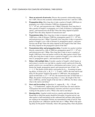 7. More on network of networks. Discuss the economic relationship among
tier-1 ISPs. Discuss the economic relationship between tier-1 and tier-2 ISPs.
8. Propagation delay. How long does it take a packet of length 1,000 bytes to
propagate over a link of distance 5,000 km, propagation speed
and transmission rate 1 Mbps? Generally, how long does it
take a packet of length L to propagate over a link of distance d, propagation
speed s, and transmission rate R bps? Does this delay depend on packet
length? Does this delay depend on transmission rate?
9. Transmission delay. How long does it take to transmit a packet of length
1,000 bytes a link of distance 5,000 km, propagation speed
and transmission rate 1 Mbps? Generally, how long does it take to transmit a
packet of length L over a link of distance d, propagation speed s, and trans-
mission rate R bps? Does this delay depend on the length of the link? Does
this delay depend on the propagation speed of the link?
10. Transmission delay and propagation delay. Consider two packet switches
directly connected by a link of 5000 km, propagation speed
and transmission rate 1 Mbps. How long does it take to move a packet of
length 1,000 bytes from one packet switch to the other packet switch? Gen-
erally, how long does it take to move a packet of length L over a link of dis-
tance d, propagation speed s, and transmission rate R bps?
11. Delays with multiple links. Consider a packet of length L which begins at
end system A, travels over one link to a packet switch, and travels from the
packet switch over a second link to a destination end system. Let and
denote the length, propagation speed, and transmission rate of link i, for
The packet switch delays each packet by Assuming no queu-
ing delays, in terms of and L, what is the total end-to-end
delay for the packet? Suppose the packet is 1,000 bytes, the propagation
speed on both links is the transmission rates of both links is 1
Mbps, the packet switch processing delay is 1 msec, the length of the first
link is 4,000 km, and the length of the last link is 1,000 km. For these values,
what is the end-to-end delay?
12. Store and forwarding. In Question 11, suppose and
Furthermore, suppose the packet switch does not store-and-for-
ward packets but instead immediately transmits each bit it receives before
waiting for the packet to arrive. What is the end-to-end delay?
13. Queuing delay. A packet switch receives a packet and determines the out-
bound link to which the packet should be forwarded. At packet arrival, one
other packet is half transmitted on this outbound link and three other packets
are waiting to be transmitted. Packets are transmitted in order of arrival. Sup-
pose all packets are 1,000 bytes and the link rate is 1 Mbps. What is the queu-
ing delay for the packet? Generally, what is the queuing delay when all packets
dproc = 0.
R1 = R2 = R
2.5 * 108
m/s,
di, si, Ri, (i = 1, 2)
dproc.i = 1, 2.
Ridi, si
2.5 * 108
m/s,
2.5 * 108
m/s,
2.5 * 108
m/s,
6 STUDY COMPANION FOR COMPUTER NETWORKING, THIRD EDITION
CH01-02_p1-30 6/15/06 4:34 PM Page 6
 