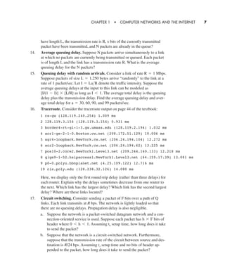 have length L, the transmission rate is R, x bits of the currently transmitted
packet have been transmitted, and N packets are already in the queue?
14. Average queuing delay. Suppose N packets arrive simultaneously to a link
at which no packets are currently being transmitted or queued. Each packet
is of length L and the link has a transmission rate R. What is the average
queuing delay for the N packets?
15. Queuing delay with random arrivals. Consider a link of rate Mbps.
Suppose packets of size bytes arrive “randomly” to the link at a
rate of 1 packet/sec. Let denote the traffic intensity. Suppose the
average queuing delays at the input to this link can be modeled as
as long as The average total delay is the queuing
delay plus the transmission delay. Find the average queuing delay and aver-
age total delay for and 99 packets/sec.
16. Traceroute. Consider the traceroute output on page 44 of the textbook:
a = 30, 60, 90,
I 6 1.[I/(1 - I)] * [L/R]
I = La>R
L = 1,250
R = 1
CHAPTER 1 • COMPUTER NETWORKS AND THE INTERNET 7
1 cs-gw (128.119.240.254) 1.009 ms
2 128.119.3.154 (128.119.3.154) 0.931 ms
3 border4-rt-gi-1-3.gw.umass.edu (128.119.2.194) 1.032 ms
4 acr1-ge-2-1-0.Boston.cw.net (208.172.51.129) 10.006 ms
5 agr4-loopback.NewYork.cw.net (206.24.194.104) 12.272 ms
6 acr2-loopback.NewYork.cw.net (206.24.194.62) 13.225 ms
7 pos10-2.core2.NewYork1.Level3.net (209.244.160.133) 12.218 ms
8 gige9-1-52.hsipaccess1.NewYork1.Level3.net (64.159.17.39) 13.081 ms
9 p0-0.polyu.bbnplanet.net (4.25.109.122) 12.716 ms
10 cis.poly.edu (128.238.32.126) 14.080 ms
Here, we display only the first round-trip delay (rather than three delays) for
each router. Explain why the delays sometimes decrease from one router to
the next. Which link has the largest delay? Which link has the second largest
delay? Where are these links located?
17. Circuit switching. Consider sending a packet of F bits over a path of Q
links. Each link transmits at R bps. The network is lightly loaded so that
there are no queuing delays. Propagation delay is also negligible.
a. Suppose the network is a packet-switched datagram network and a con-
nection-oriented service is used. Suppose each packet has bits of
header where Assuming setup time, how long does it take
to send the packet?
b. Suppose that the network is a circuit-switched network. Furthermore,
suppose that the transmission rate of the circuit between source and des-
tination is bps. Assuming setup time and no bits of header ap-
pended to the packet, how long does it take to send the packet?
tsR/24
ts0 6 h 6 1.
h * F
CH01-02_p1-30 6/15/06 4:34 PM Page 7
 