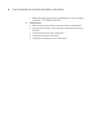 c. When is the delay longer for packet switching than for circuit switching
assuming Interpret your result.
18. Protocol layers.
a. What are the five protocol layers, from top to bottom, in the Internet?
b. For each of the five layers, what is the name of the packets processed at
the layer?
c. An end-system processes up to which layer?
d. A router processes up to which layer?
e. A link-layer switch processes up to which layer?
h = 0.5?
8 STUDY COMPANION FOR COMPUTER NETWORKING, THIRD EDITION
CH01-02_p1-30 6/15/06 4:34 PM Page 8
 