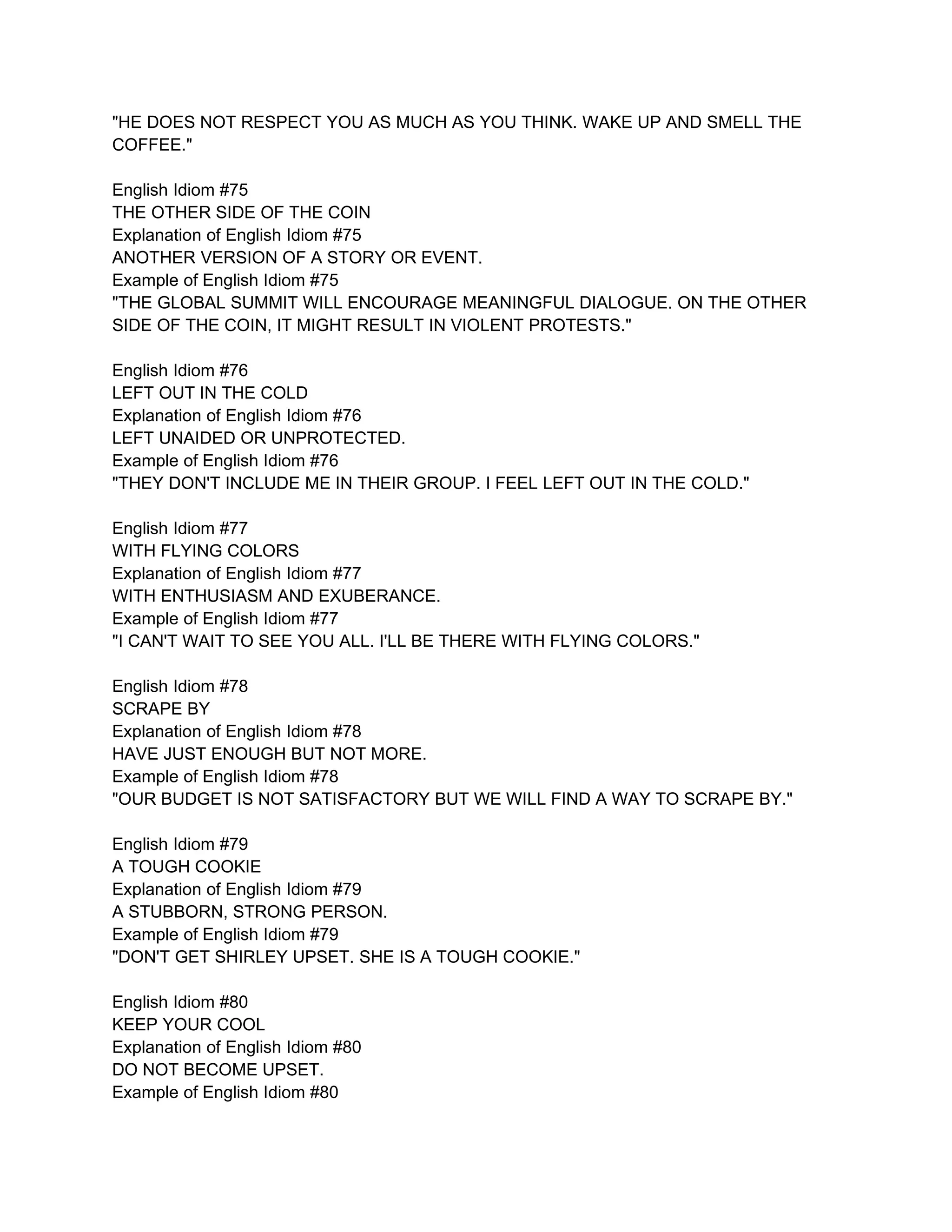 "HE DOES NOT RESPECT YOU AS MUCH AS YOU THINK. WAKE UP AND SMELL THE
COFFEE."

English Idiom #75
THE OTHER SIDE OF THE COIN
Explanation of English Idiom #75
ANOTHER VERSION OF A STORY OR EVENT.
Example of English Idiom #75
"THE GLOBAL SUMMIT WILL ENCOURAGE MEANINGFUL DIALOGUE. ON THE OTHER
SIDE OF THE COIN, IT MIGHT RESULT IN VIOLENT PROTESTS."

English Idiom #76
LEFT OUT IN THE COLD
Explanation of English Idiom #76
LEFT UNAIDED OR UNPROTECTED.
Example of English Idiom #76
"THEY DON'T INCLUDE ME IN THEIR GROUP. I FEEL LEFT OUT IN THE COLD."

English Idiom #77
WITH FLYING COLORS
Explanation of English Idiom #77
WITH ENTHUSIASM AND EXUBERANCE.
Example of English Idiom #77
"I CAN'T WAIT TO SEE YOU ALL. I'LL BE THERE WITH FLYING COLORS."

English Idiom #78
SCRAPE BY
Explanation of English Idiom #78
HAVE JUST ENOUGH BUT NOT MORE.
Example of English Idiom #78
"OUR BUDGET IS NOT SATISFACTORY BUT WE WILL FIND A WAY TO SCRAPE BY."

English Idiom #79
A TOUGH COOKIE
Explanation of English Idiom #79
A STUBBORN, STRONG PERSON.
Example of English Idiom #79
"DON'T GET SHIRLEY UPSET. SHE IS A TOUGH COOKIE."

English Idiom #80
KEEP YOUR COOL
Explanation of English Idiom #80
DO NOT BECOME UPSET.
Example of English Idiom #80
 