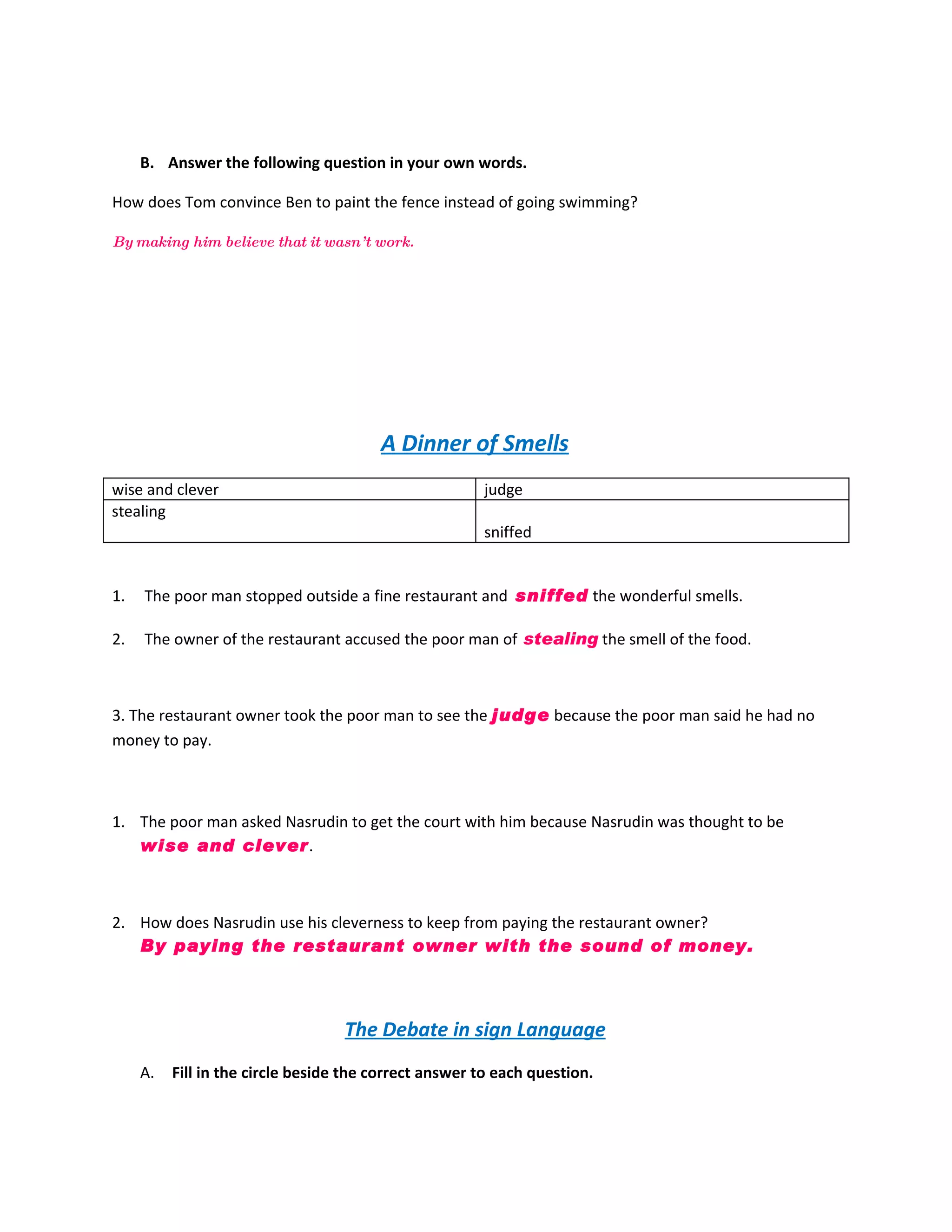 B. Answer the following question in your own words.

How does Tom convince Ben to paint the fence instead of going swimming?

By making him believe that it wasn’ t work.




                                        A Dinner of Smells
wise and clever                                        judge
stealing
                                                       sniffed


1.   The poor man stopped outside a fine restaurant and sniffed the wonderful smells.

2.   The owner of the restaurant accused the poor man of stealing the smell of the food.



3. The restaurant owner took the poor man to see the judge because the poor man said he had no
money to pay.



1. The poor man asked Nasrudin to get the court with him because Nasrudin was thought to be
   wise and clever .



2. How does Nasrudin use his cleverness to keep from paying the restaurant owner?
   By paying the restaurant owner with the sound of money.



                                   The Debate in sign Language
     A.   Fill in the circle beside the correct answer to each question.
 