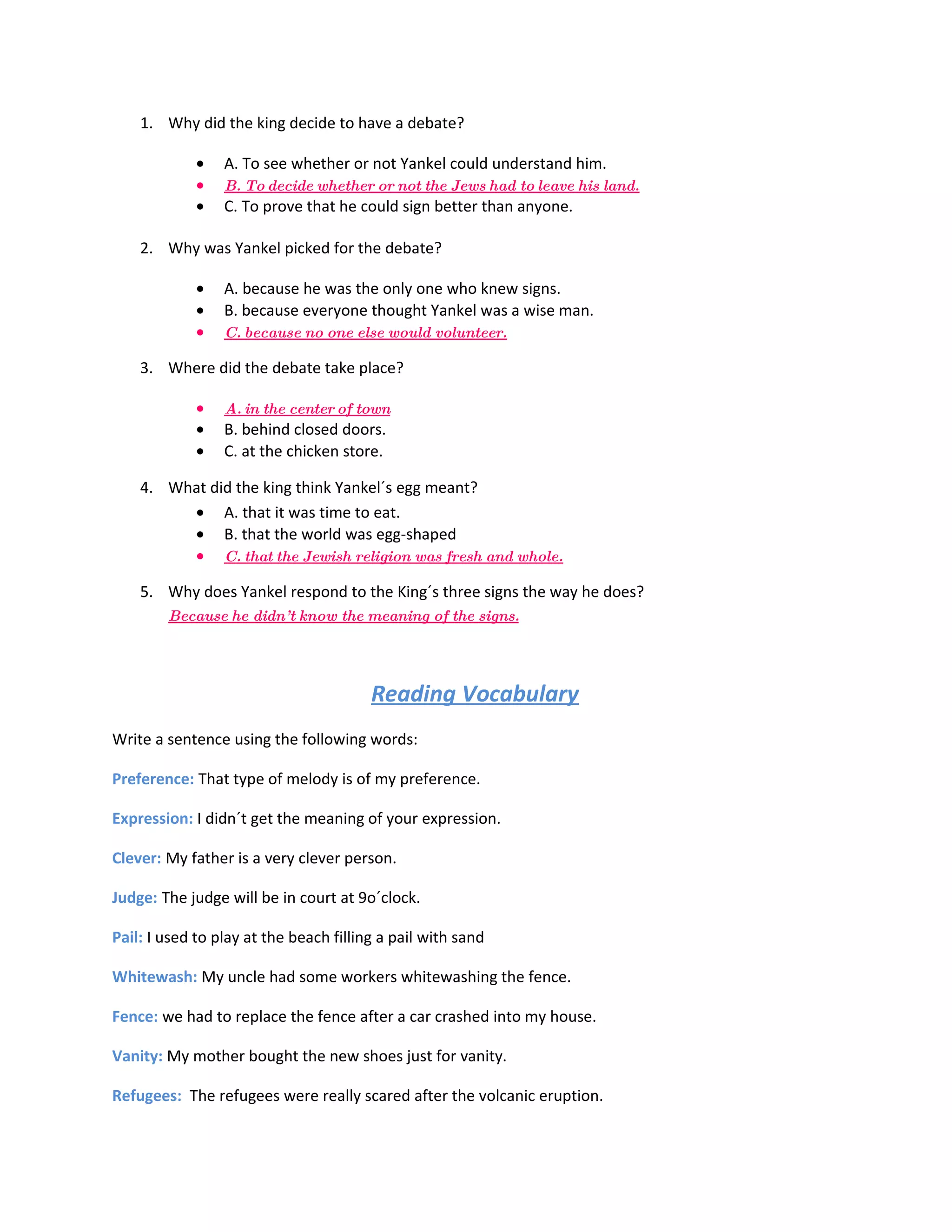 1. Why did the king decide to have a debate?

             •   A. To see whether or not Yankel could understand him.
             •   B. To decide whether or not the Jews had to leave his land.
             •   C. To prove that he could sign better than anyone.

    2. Why was Yankel picked for the debate?

             •   A. because he was the only one who knew signs.
             •   B. because everyone thought Yankel was a wise man.
             •   C. because no one else would volunteer.

    3. Where did the debate take place?

             •   A. in the center of town
             •   B. behind closed doors.
             •   C. at the chicken store.

    4. What did the king think Yankel´s egg meant?
         • A. that it was time to eat.
         • B. that the world was egg-shaped
         • C. that the Jewish religion was fresh and whole.

    5. Why does Yankel respond to the King´s three signs the way he does?
        Because he didn’ t know the meaning of the signs.




                                        Reading Vocabulary
Write a sentence using the following words:

Preference: That type of melody is of my preference.

Expression: I didn´t get the meaning of your expression.

Clever: My father is a very clever person.

Judge: The judge will be in court at 9o´clock.

Pail: I used to play at the beach filling a pail with sand

Whitewash: My uncle had some workers whitewashing the fence.

Fence: we had to replace the fence after a car crashed into my house.

Vanity: My mother bought the new shoes just for vanity.

Refugees: The refugees were really scared after the volcanic eruption.
 