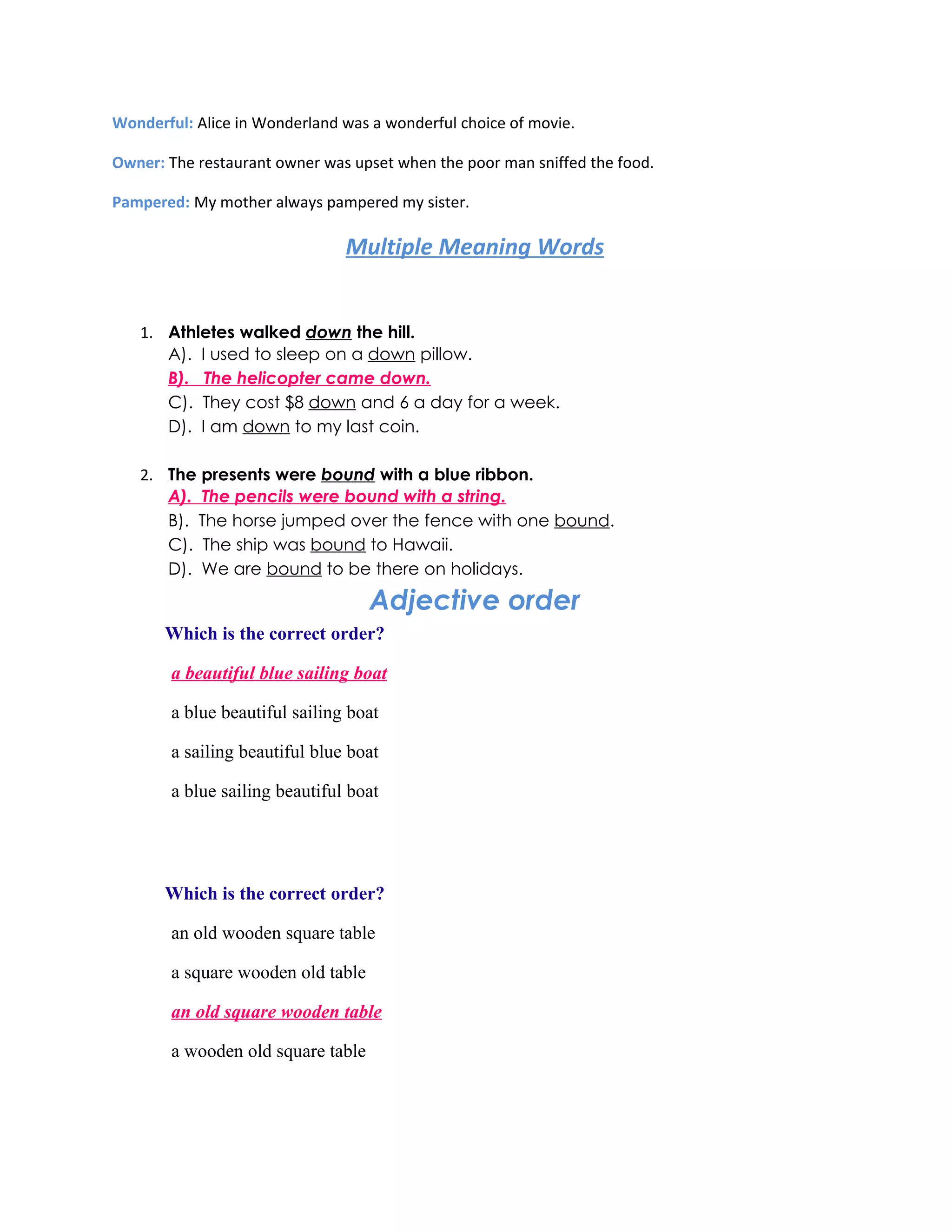 Wonderful: Alice in Wonderland was a wonderful choice of movie.

Owner: The restaurant owner was upset when the poor man sniffed the food.

Pampered: My mother always pampered my sister.

                                Multiple Meaning Words


   1. Athletes walked down the hill.
      A). I used to sleep on a down pillow.
      B). The helicopter came down.
      C). They cost $8 down and 6 a day for a week.
      D). I am down to my last coin.

   2. The presents were bound with a blue ribbon.
      A). The pencils were bound with a string.
      B). The horse jumped over the fence with one bound.
      C). The ship was bound to Hawaii.
      D). We are bound to be there on holidays.

                                    Adjective order
       Which is the correct order?

        a beautiful blue sailing boat

        a blue beautiful sailing boat

        a sailing beautiful blue boat

        a blue sailing beautiful boat




       Which is the correct order?

        an old wooden square table

        a square wooden old table

        an old square wooden table

        a wooden old square table
 