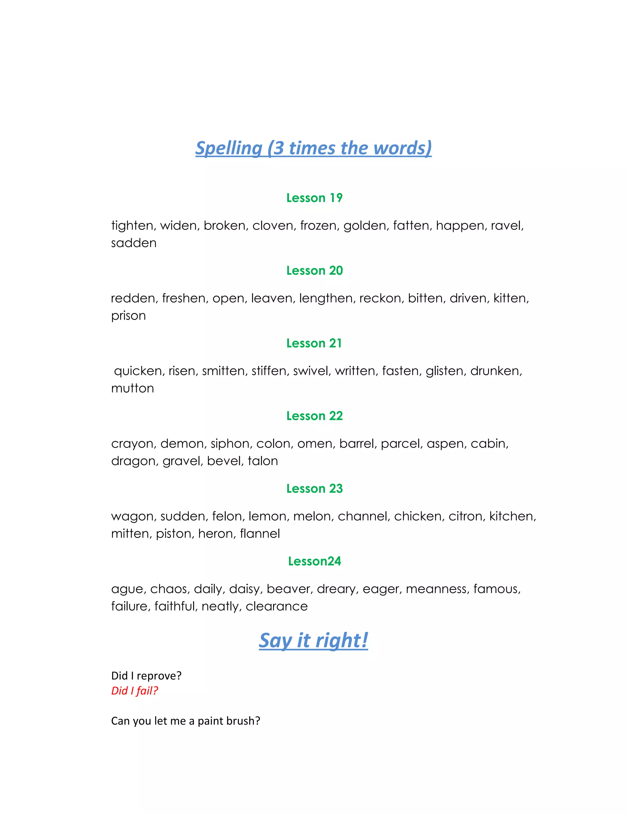 Spelling (3 times the words)

                                Lesson 19

tighten, widen, broken, cloven, frozen, golden, fatten, happen, ravel,
sadden

                                Lesson 20

redden, freshen, open, leaven, lengthen, reckon, bitten, driven, kitten,
prison

                                Lesson 21

quicken, risen, smitten, stiffen, swivel, written, fasten, glisten, drunken,
mutton

                                Lesson 22

crayon, demon, siphon, colon, omen, barrel, parcel, aspen, cabin,
dragon, gravel, bevel, talon

                                Lesson 23

wagon, sudden, felon, lemon, melon, channel, chicken, citron, kitchen,
mitten, piston, heron, flannel

                                Lesson24

ague, chaos, daily, daisy, beaver, dreary, eager, meanness, famous,
failure, faithful, neatly, clearance

                            Say it right!
Did I reprove?
Did I fail?

Can you let me a paint brush?
 