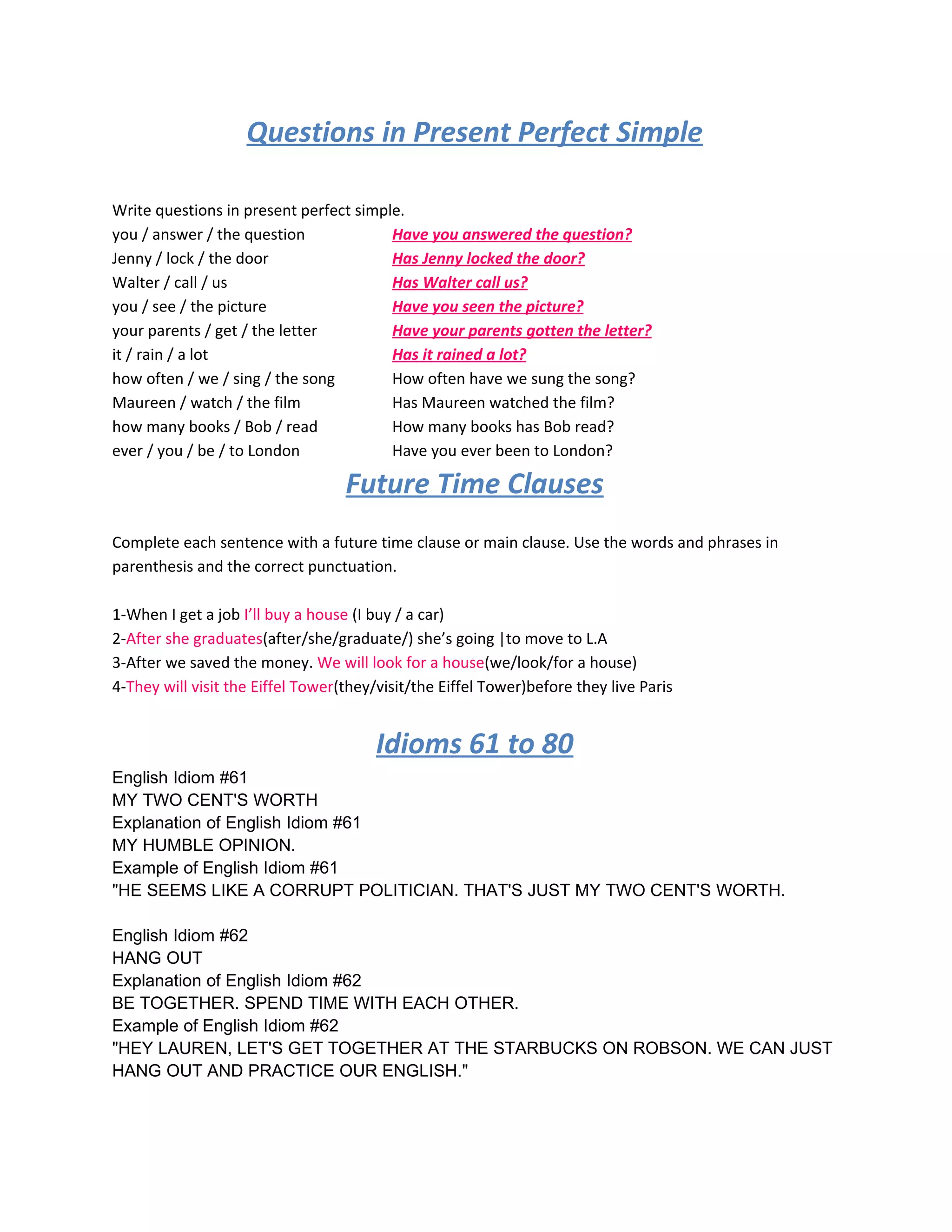 Questions in Present Perfect Simple

Write questions in present perfect simple.
you / answer / the question             Have you answered the question?
Jenny / lock / the door                 Has Jenny locked the door?
Walter / call / us                      Has Walter call us?
you / see / the picture                 Have you seen the picture?
your parents / get / the letter         Have your parents gotten the letter?
it / rain / a lot                       Has it rained a lot?
how often / we / sing / the song        How often have we sung the song?
Maureen / watch / the film              Has Maureen watched the film?
how many books / Bob / read             How many books has Bob read?
ever / you / be / to London             Have you ever been to London?

                                   Future Time Clauses
Complete each sentence with a future time clause or main clause. Use the words and phrases in
parenthesis and the correct punctuation.

1-When I get a job I’ll buy a house (I buy / a car)
2-After she graduates(after/she/graduate/) she’s going |to move to L.A
3-After we saved the money. We will look for a house(we/look/for a house)
4-They will visit the Eiffel Tower(they/visit/the Eiffel Tower)before they live Paris


                                        Idioms 61 to 80
English Idiom #61
MY TWO CENT'S WORTH
Explanation of English Idiom #61
MY HUMBLE OPINION.
Example of English Idiom #61
"HE SEEMS LIKE A CORRUPT POLITICIAN. THAT'S JUST MY TWO CENT'S WORTH.

English Idiom #62
HANG OUT
Explanation of English Idiom #62
BE TOGETHER. SPEND TIME WITH EACH OTHER.
Example of English Idiom #62
"HEY LAUREN, LET'S GET TOGETHER AT THE STARBUCKS ON ROBSON. WE CAN JUST
HANG OUT AND PRACTICE OUR ENGLISH."
 