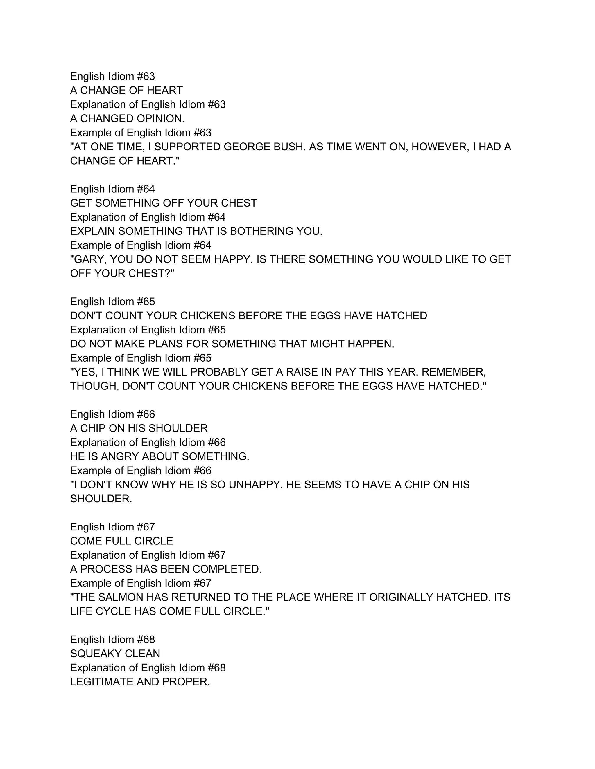 English Idiom #63
A CHANGE OF HEART
Explanation of English Idiom #63
A CHANGED OPINION.
Example of English Idiom #63
"AT ONE TIME, I SUPPORTED GEORGE BUSH. AS TIME WENT ON, HOWEVER, I HAD A
CHANGE OF HEART."

English Idiom #64
GET SOMETHING OFF YOUR CHEST
Explanation of English Idiom #64
EXPLAIN SOMETHING THAT IS BOTHERING YOU.
Example of English Idiom #64
"GARY, YOU DO NOT SEEM HAPPY. IS THERE SOMETHING YOU WOULD LIKE TO GET
OFF YOUR CHEST?"

English Idiom #65
DON'T COUNT YOUR CHICKENS BEFORE THE EGGS HAVE HATCHED
Explanation of English Idiom #65
DO NOT MAKE PLANS FOR SOMETHING THAT MIGHT HAPPEN.
Example of English Idiom #65
"YES, I THINK WE WILL PROBABLY GET A RAISE IN PAY THIS YEAR. REMEMBER,
THOUGH, DON'T COUNT YOUR CHICKENS BEFORE THE EGGS HAVE HATCHED."

English Idiom #66
A CHIP ON HIS SHOULDER
Explanation of English Idiom #66
HE IS ANGRY ABOUT SOMETHING.
Example of English Idiom #66
"I DON'T KNOW WHY HE IS SO UNHAPPY. HE SEEMS TO HAVE A CHIP ON HIS
SHOULDER.

English Idiom #67
COME FULL CIRCLE
Explanation of English Idiom #67
A PROCESS HAS BEEN COMPLETED.
Example of English Idiom #67
"THE SALMON HAS RETURNED TO THE PLACE WHERE IT ORIGINALLY HATCHED. ITS
LIFE CYCLE HAS COME FULL CIRCLE."

English Idiom #68
SQUEAKY CLEAN
Explanation of English Idiom #68
LEGITIMATE AND PROPER.
 