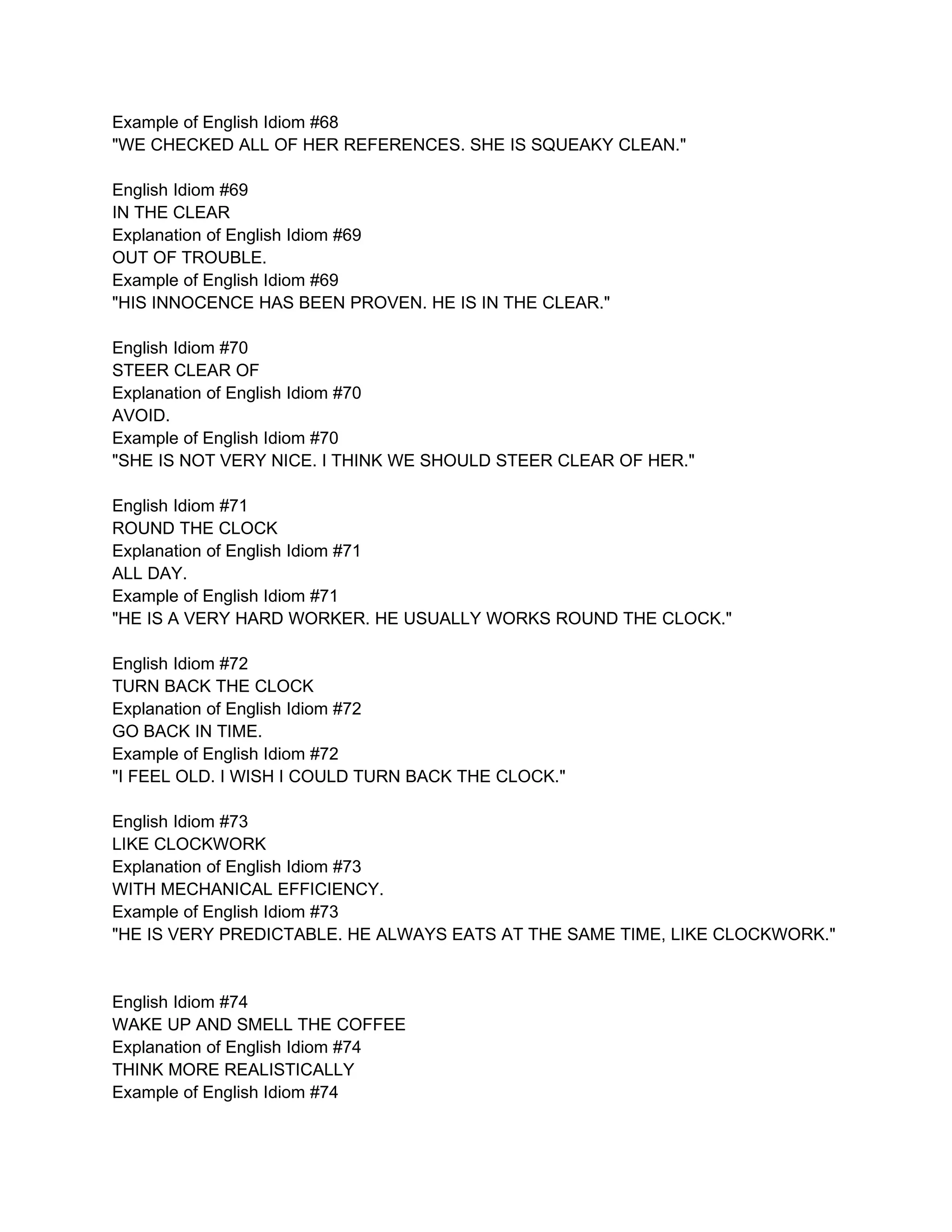 Example of English Idiom #68
"WE CHECKED ALL OF HER REFERENCES. SHE IS SQUEAKY CLEAN."

English Idiom #69
IN THE CLEAR
Explanation of English Idiom #69
OUT OF TROUBLE.
Example of English Idiom #69
"HIS INNOCENCE HAS BEEN PROVEN. HE IS IN THE CLEAR."

English Idiom #70
STEER CLEAR OF
Explanation of English Idiom #70
AVOID.
Example of English Idiom #70
"SHE IS NOT VERY NICE. I THINK WE SHOULD STEER CLEAR OF HER."

English Idiom #71
ROUND THE CLOCK
Explanation of English Idiom #71
ALL DAY.
Example of English Idiom #71
"HE IS A VERY HARD WORKER. HE USUALLY WORKS ROUND THE CLOCK."

English Idiom #72
TURN BACK THE CLOCK
Explanation of English Idiom #72
GO BACK IN TIME.
Example of English Idiom #72
"I FEEL OLD. I WISH I COULD TURN BACK THE CLOCK."

English Idiom #73
LIKE CLOCKWORK
Explanation of English Idiom #73
WITH MECHANICAL EFFICIENCY.
Example of English Idiom #73
"HE IS VERY PREDICTABLE. HE ALWAYS EATS AT THE SAME TIME, LIKE CLOCKWORK."


English Idiom #74
WAKE UP AND SMELL THE COFFEE
Explanation of English Idiom #74
THINK MORE REALISTICALLY
Example of English Idiom #74
 