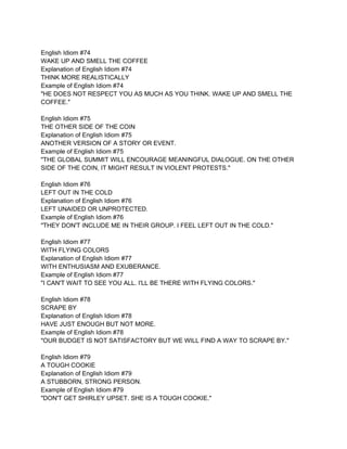English Idiom #74
WAKE UP AND SMELL THE COFFEE
Explanation of English Idiom #74
THINK MORE REALISTICALLY
Example of English Idiom #74
"HE DOES NOT RESPECT YOU AS MUCH AS YOU THINK. WAKE UP AND SMELL THE
COFFEE."

English Idiom #75
THE OTHER SIDE OF THE COIN
Explanation of English Idiom #75
ANOTHER VERSION OF A STORY OR EVENT.
Example of English Idiom #75
"THE GLOBAL SUMMIT WILL ENCOURAGE MEANINGFUL DIALOGUE. ON THE OTHER
SIDE OF THE COIN, IT MIGHT RESULT IN VIOLENT PROTESTS."

English Idiom #76
LEFT OUT IN THE COLD
Explanation of English Idiom #76
LEFT UNAIDED OR UNPROTECTED.
Example of English Idiom #76
"THEY DON'T INCLUDE ME IN THEIR GROUP. I FEEL LEFT OUT IN THE COLD."

English Idiom #77
WITH FLYING COLORS
Explanation of English Idiom #77
WITH ENTHUSIASM AND EXUBERANCE.
Example of English Idiom #77
"I CAN'T WAIT TO SEE YOU ALL. I'LL BE THERE WITH FLYING COLORS."

English Idiom #78
SCRAPE BY
Explanation of English Idiom #78
HAVE JUST ENOUGH BUT NOT MORE.
Example of English Idiom #78
"OUR BUDGET IS NOT SATISFACTORY BUT WE WILL FIND A WAY TO SCRAPE BY."

English Idiom #79
A TOUGH COOKIE
Explanation of English Idiom #79
A STUBBORN, STRONG PERSON.
Example of English Idiom #79
"DON'T GET SHIRLEY UPSET. SHE IS A TOUGH COOKIE."
 