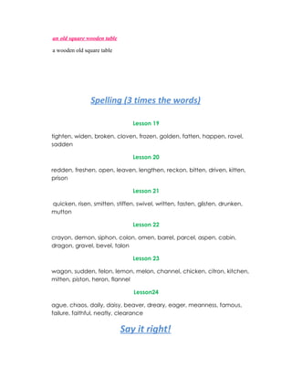 an old square wooden table

a wooden old square table




               Spelling (3 times the words)

                                Lesson 19

tighten, widen, broken, cloven, frozen, golden, fatten, happen, ravel,
sadden

                                Lesson 20

redden, freshen, open, leaven, lengthen, reckon, bitten, driven, kitten,
prison

                                Lesson 21

quicken, risen, smitten, stiffen, swivel, written, fasten, glisten, drunken,
mutton

                                Lesson 22

crayon, demon, siphon, colon, omen, barrel, parcel, aspen, cabin,
dragon, gravel, bevel, talon

                                Lesson 23

wagon, sudden, felon, lemon, melon, channel, chicken, citron, kitchen,
mitten, piston, heron, flannel

                                Lesson24

ague, chaos, daily, daisy, beaver, dreary, eager, meanness, famous,
failure, faithful, neatly, clearance

                             Say it right!
 