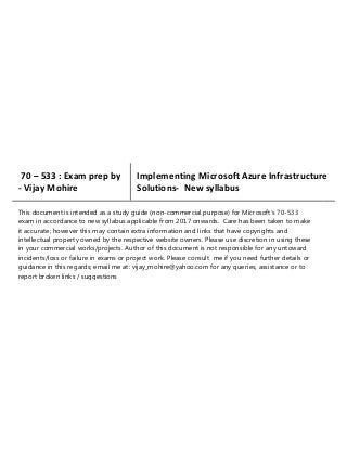 70 – 533 : Exam prep by
- Vijay Mohire
Implementing Microsoft Azure Infrastructure
Solutions- New syllabus
This document is intended as a study guide (non-commercial purpose) for Microsoft’s 70-533
exam in accordance to new syllabus applicable from 2017 onwards. Care has been taken to make
it accurate; however this may contain extra information and links that have copyrights and
intellectual property owned by the respective website owners. Please use discretion in using these
in your commercial works/projects. Author of this document is not responsible for any untoward
incidents/loss or failure in exams or project work. Please consult me if you need further details or
guidance in this regards; email me at: vijay_mohire@yahoo.com for any queries, assistance or to
report broken links / suggestions
 