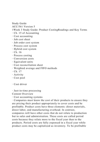 Study Guide
ACC/561 Version 5
1Week 3 Study Guide: Product CostingReadings and Key Terms
· Ch. 15 of Accounting
· Cost accounting
· Job cost sheet
· Job order cost system
· Process cost system
· Hybrid cost system
· Ch. 16
· Process costing
· Conversion costs
· Equivalent units
· Cost reconciliation sheet
· Weighted average and FIFO methods
· Ch. 17
· Activity
· Cost pool
· Cost driver
· Just-in-time processing
Content Overview
· Cost accounting systems
· Companies must know the cost of their products to ensure they
are pricing their product appropriately to cover costs and be
profitable. Product costs have three elements: direct materials,
direct labor, and manufacturing overhead. In contrast,
companies will have other costs that do not relate to production
but to sales and administration. These costs are called period
costs because they relate more to the fiscal year than to the
products. Period costs are fully expensed in a fiscal year while
product costs may be capitalized as inventory. To be profitable
 