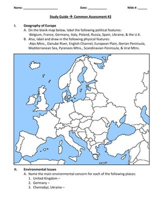 Name: ______________________ Date: ____________ Ntbk #: ______ 
Study Guide  Common Assessment #2 
I. Geography of Europe 
A. On the blank map below, label the following political features: 
-Belgium, France, Germany, Italy, Poland, Russia, Spain, Ukraine, & the U.K. 
B. Also, label and draw in the following physical features: 
-Alps Mtns., Danube River, English Channel, European Plain, Iberian Peninsula, 
Mediterranean Sea, Pyrenees Mtns., Scandinavian Peninsula, & Ural Mtns. 
II. Environmental Issues 
A. Name the main environmental concern for each of the following places: 
1. United Kingdom – 
2. Germany – 
3. Chernobyl, Ukraine – 
 