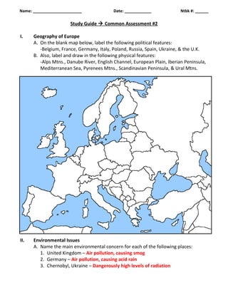 Name: ______________________ Date: ____________ Ntbk #: ______ 
Study Guide  Common Assessment #2 
I. Geography of Europe 
A. On the blank map below, label the following political features: 
-Belgium, France, Germany, Italy, Poland, Russia, Spain, Ukraine, & the U.K. 
B. Also, label and draw in the following physical features: 
-Alps Mtns., Danube River, English Channel, European Plain, Iberian Peninsula, 
Mediterranean Sea, Pyrenees Mtns., Scandinavian Peninsula, & Ural Mtns. 
II. Environmental Issues 
A. Name the main environmental concern for each of the following places: 
1. United Kingdom – Air pollution, causing smog 
2. Germany – Air pollution, causing acid rain 
3. Chernobyl, Ukraine – Dangerously high levels of radiation 
 