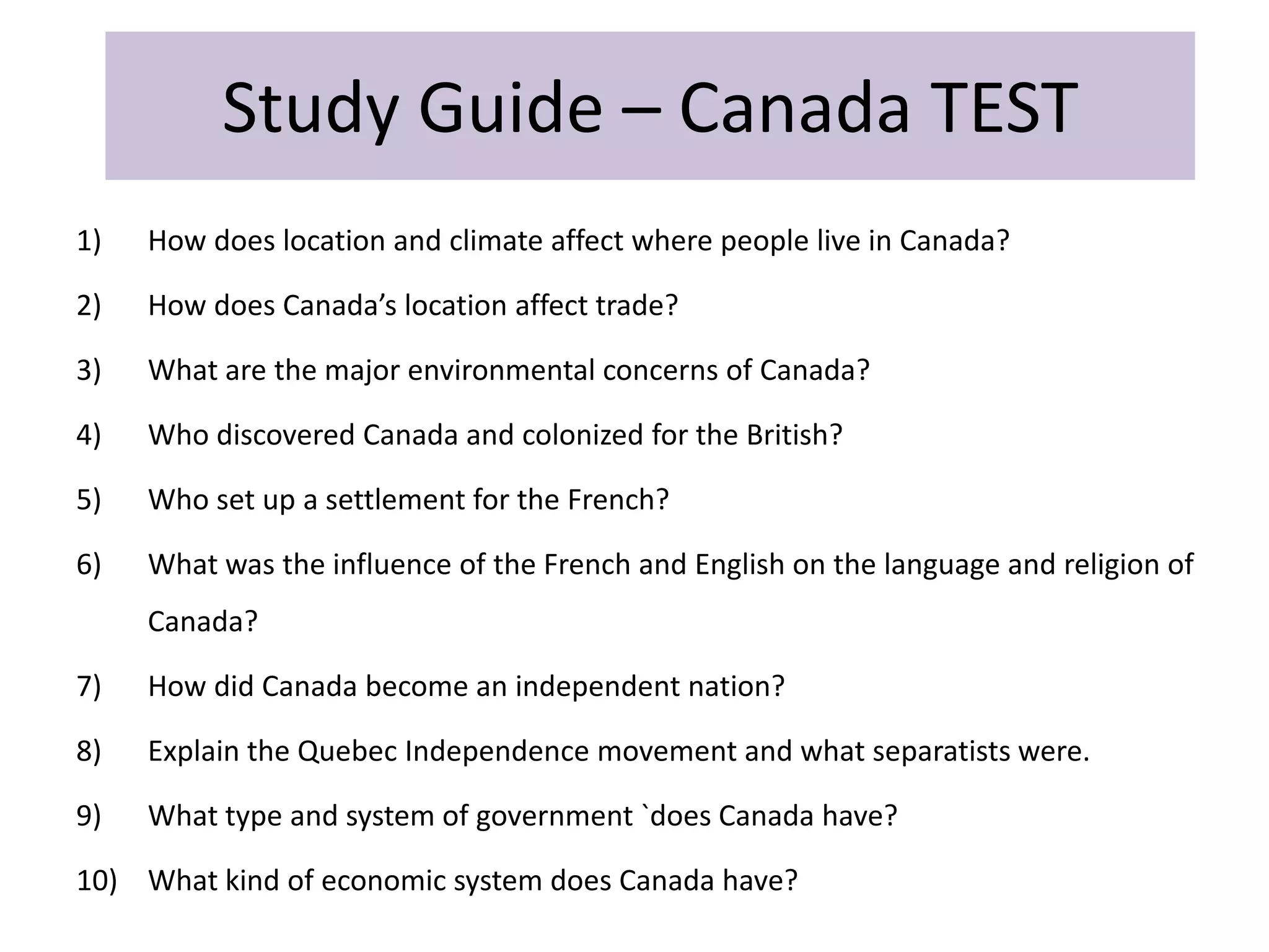 Study Guide – Canada TEST
1) How does location and climate affect where people live in Canada?
2) How does Canada’s location affect trade?
3) What are the major environmental concerns of Canada?
4) Who discovered Canada and colonized for the British?
5) Who set up a settlement for the French?
6) What was the influence of the French and English on the language and religion of
Canada?
7) How did Canada become an independent nation?
8) Explain the Quebec Independence movement and what separatists were.
9) What type and system of government `does Canada have?
10) What kind of economic system does Canada have?
