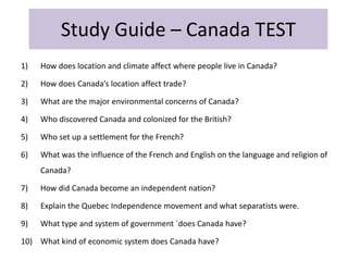 Study Guide – Canada TEST
1)   How does location and climate affect where people live in Canada?

2)   How does Canada’s location affect trade?

3)   What are the major environmental concerns of Canada?

4)   Who discovered Canada and colonized for the British?

5)   Who set up a settlement for the French?

6)   What was the influence of the French and English on the language and religion of
     Canada?

7)   How did Canada become an independent nation?

8)   Explain the Quebec Independence movement and what separatists were.

9)   What type and system of government `does Canada have?

10) What kind of economic system does Canada have?
 