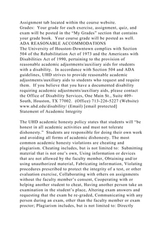 Assignment tab located within the course website.
Grades: Your grade for each exercise, assignment, quiz, and
exam will be posted in the “My Grades” section that contains
your grade book. Your course grade will be posted as well.
ADA REASONABLE ACCOMMODATIONS
The University of Houston-Downtown complies with Section
504 of the Rehabilitation Act of 1973 and the Americans with
Disabilities Act of 1990, pertaining to the provision of
reasonable academic adjustments/auxiliary aids for students
with a disability. In accordance with Section 504 and ADA
guidelines, UHD strives to provide reasonable academic
adjustments/auxiliary aids to students who request and require
them. If you believe that you have a documented disability
requiring academic adjustments/auxiliary aids, please contact
the Office of Disability Services, One Main St., Suite 409-
South, Houston, TX 77002. (Office) 713-226-5227 (Website)
www.uhd.edu/disability/ (Email) [email protected]
Statement of Academic Integrity
The UHD academic honesty policy states that students will “be
honest in all academic activities and must not tolerate
dishonesty.” Students are responsible for doing their own work
and avoiding all forms of academic dishonesty. The most
common academic honesty violations are cheating and
plagiarism. Cheating includes, but is not limited to: Submitting
material that is not one’s own, Using information or devices
that are not allowed by the faculty member, Obtaining and/or
using unauthorized material, Fabricating information, Violating
procedures prescribed to protect the integrity of a test, or other
evaluation exercise, Collaborating with others on assignments
without the faculty member’s consent, Cooperating with or
helping another student to cheat, Having another person take an
examination in the student’s place, Altering exam answers and
requesting that the exam be re-graded, Communicating with any
person during an exam, other than the faculty member or exam
proctor; Plagiarism includes, but is not limited to: Directly
 