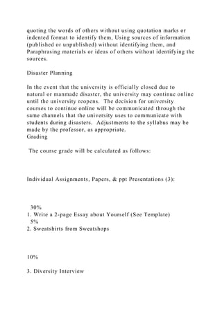quoting the words of others without using quotation marks or
indented format to identify them, Using sources of information
(published or unpublished) without identifying them, and
Paraphrasing materials or ideas of others without identifying the
sources.
Disaster Planning
In the event that the university is officially closed due to
natural or manmade disaster, the university may continue online
until the university reopens. The decision for university
courses to continue online will be communicated through the
same channels that the university uses to communicate with
students during disasters. Adjustments to the syllabus may be
made by the professor, as appropriate.
Grading
The course grade will be calculated as follows:
Individual Assignments, Papers, & ppt Presentations (3):
30%
1. Write a 2-page Essay about Yourself (See Template)
5%
2. Sweatshirts from Sweatshops
10%
3. Diversity Interview
 