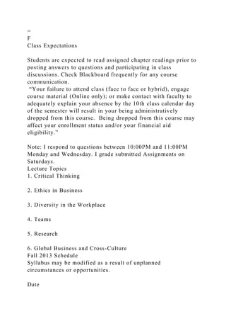 =
F
Class Expectations
Students are expected to read assigned chapter readings prior to
posting answers to questions and participating in class
discussions. Check Blackboard frequently for any course
communication.
“Your failure to attend class (face to face or hybrid), engage
course material (Online only); or make contact with faculty to
adequately explain your absence by the 10th class calendar day
of the semester will result in your being administratively
dropped from this course. Being dropped from this course may
affect your enrollment status and/or your financial aid
eligibility.”
Note: I respond to questions between 10:00PM and 11:00PM
Monday and Wednesday. I grade submitted Assignments on
Saturdays.
Lecture Topics
1. Critical Thinking
2. Ethics in Business
3. Diversity in the Workplace
4. Teams
5. Research
6. Global Business and Cross-Culture
Fall 2013 Schedule
Syllabus may be modified as a result of unplanned
circumstances or opportunities.
Date
 
