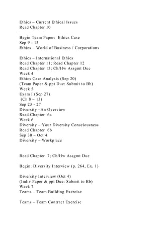 Ethics – Current Ethical Issues
Read Chapter 10
Begin Team Paper: Ethics Case
Sep 9 - 13
Ethics – World of Business / Corporations
Ethics – International Ethics
Read Chapter 11; Read Chapter 12
Read Chapter 13; Ch/Hw Assgmt Due
Week 4
Ethics Case Analysis (Sep 20)
(Team Paper & ppt Due: Submit to Bb)
Week 5
Exam I (Sep 27)
(Ch 8 – 13)
Sep 23 - 27
Diversity –An Overview
Read Chapter 6a
Week 6
Diversity – Your Diversity Consciousness
Read Chapter 6b
Sep 30 – Oct 4
Diversity – Workplace
Read Chapter 7; Ch/Hw Assgmt Due
Begin: Diversity Interview (p. 264, Ex. 1)
Diversity Interview (Oct 4)
(Indiv Paper & ppt Due: Submit to Bb)
Week 7
Teams – Team Building Exercise
Teams – Team Contract Exercise
 