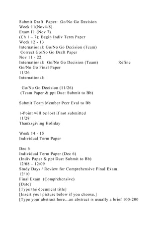 Submit Draft Paper: Go/No Go Decision
Week 11(Nov4-8)
Exam II (Nov 7)
(Ch 1 – 7); Begin Indiv Term Paper
Week 12 - 13
International: Go/No Go Decision (Team)
Correct Go/No Go Draft Paper
Nov 11 - 22
International: Go/No Go Decision (Team) Refine
Go/No Go Final Paper
11/26
International:
Go/No Go Decision (11/26)
(Team Paper & ppt Due: Submit to Bb)
Submit Team Member Peer Eval to Bb
1-Point will be lost if not submitted
11/28
Thanksgiving Holiday
Week 14 - 15
Individual Term Paper
Dec 6
Individual Term Paper (Dec 6)
(Indiv Paper & ppt Due: Submit to Bb)
12/08 – 12/09
Study Days / Review for Comprehensive Final Exam
12/10
Final Exam (Comprehensive)
[Date]
[Type the document title]
[Insert your picture below if you choose.]
[Type your abstract here…an abstract is usually a brief 100-200
 