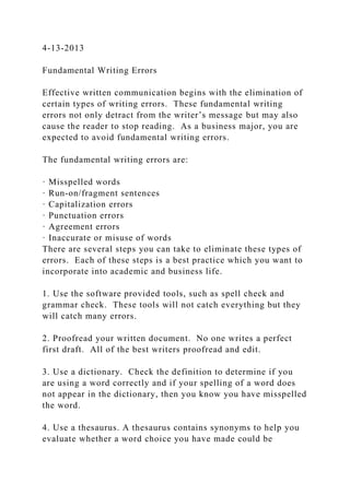 4-13-2013
Fundamental Writing Errors
Effective written communication begins with the elimination of
certain types of writing errors. These fundamental writing
errors not only detract from the writer’s message but may also
cause the reader to stop reading. As a business major, you are
expected to avoid fundamental writing errors.
The fundamental writing errors are:
· Misspelled words
· Run-on/fragment sentences
· Capitalization errors
· Punctuation errors
· Agreement errors
· Inaccurate or misuse of words
There are several steps you can take to eliminate these types of
errors. Each of these steps is a best practice which you want to
incorporate into academic and business life.
1. Use the software provided tools, such as spell check and
grammar check. These tools will not catch everything but they
will catch many errors.
2. Proofread your written document. No one writes a perfect
first draft. All of the best writers proofread and edit.
3. Use a dictionary. Check the definition to determine if you
are using a word correctly and if your spelling of a word does
not appear in the dictionary, then you know you have misspelled
the word.
4. Use a thesaurus. A thesaurus contains synonyms to help you
evaluate whether a word choice you have made could be
 
