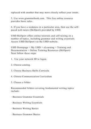 replaced with another that may more closely reflect your intent.
5. Use www.grammarbook.com. This free online resource
provides basic rules.
6. If you have a weakness in a particular area, then use the self-
paced web tutors (Skillport) provided by UHD.
UHD Skillport offers online tutorials and self-testing on a
number of topics, including grammar and writing essentials.
Access UHD Skillport via the UHD website.
UHD Homepage > My UHD > eLearning > Training and
Documentation > Online Training Resources (Skillport)
Next follow these steps:
1. Use your network ID to logon.
2. Choose catalog.
3. Choose Business Skills Curricula
4. Choose Communication Curriculum
5. Choose a folder
Recommended folders covering fundamental writing topics
include:
· Business Grammar Essentials
· Business Writing Essentials
· Business Writing Basics
· Business Grammar Basics
 