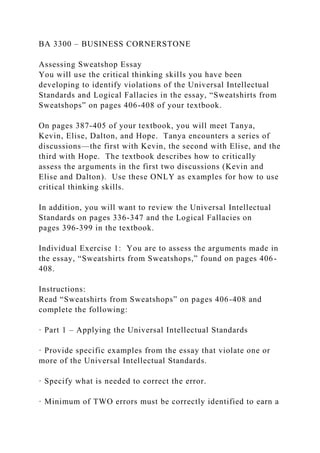 BA 3300 – BUSINESS CORNERSTONE
Assessing Sweatshop Essay
You will use the critical thinking skills you have been
developing to identify violations of the Universal Intellectual
Standards and Logical Fallacies in the essay, “Sweatshirts from
Sweatshops” on pages 406-408 of your textbook.
On pages 387-405 of your textbook, you will meet Tanya,
Kevin, Elise, Dalton, and Hope. Tanya encounters a series of
discussions—the first with Kevin, the second with Elise, and the
third with Hope. The textbook describes how to critically
assess the arguments in the first two discussions (Kevin and
Elise and Dalton). Use these ONLY as examples for how to use
critical thinking skills.
In addition, you will want to review the Universal Intellectual
Standards on pages 336-347 and the Logical Fallacies on
pages 396-399 in the textbook.
Individual Exercise 1: You are to assess the arguments made in
the essay, “Sweatshirts from Sweatshops,” found on pages 406-
408.
Instructions:
Read “Sweatshirts from Sweatshops” on pages 406-408 and
complete the following:
· Part 1 – Applying the Universal Intellectual Standards
· Provide specific examples from the essay that violate one or
more of the Universal Intellectual Standards.
· Specify what is needed to correct the error.
· Minimum of TWO errors must be correctly identified to earn a
 
