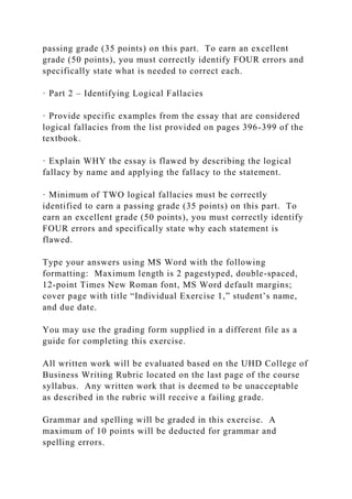 passing grade (35 points) on this part. To earn an excellent
grade (50 points), you must correctly identify FOUR errors and
specifically state what is needed to correct each.
· Part 2 – Identifying Logical Fallacies
· Provide specific examples from the essay that are considered
logical fallacies from the list provided on pages 396-399 of the
textbook.
· Explain WHY the essay is flawed by describing the logical
fallacy by name and applying the fallacy to the statement.
· Minimum of TWO logical fallacies must be correctly
identified to earn a passing grade (35 points) on this part. To
earn an excellent grade (50 points), you must correctly identify
FOUR errors and specifically state why each statement is
flawed.
Type your answers using MS Word with the following
formatting: Maximum length is 2 pagestyped, double-spaced,
12-point Times New Roman font, MS Word default margins;
cover page with title “Individual Exercise 1,” student’s name,
and due date.
You may use the grading form supplied in a different file as a
guide for completing this exercise.
All written work will be evaluated based on the UHD College of
Business Writing Rubric located on the last page of the course
syllabus. Any written work that is deemed to be unacceptable
as described in the rubric will receive a failing grade.
Grammar and spelling will be graded in this exercise. A
maximum of 10 points will be deducted for grammar and
spelling errors.
 