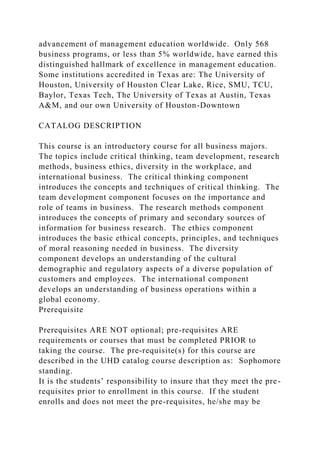 advancement of management education worldwide. Only 568
business programs, or less than 5% worldwide, have earned this
distinguished hallmark of excellence in management education.
Some institutions accredited in Texas are: The University of
Houston, University of Houston Clear Lake, Rice, SMU, TCU,
Baylor, Texas Tech, The University of Texas at Austin, Texas
A&M, and our own University of Houston-Downtown
CATALOG DESCRIPTION
This course is an introductory course for all business majors.
The topics include critical thinking, team development, research
methods, business ethics, diversity in the workplace, and
international business. The critical thinking component
introduces the concepts and techniques of critical thinking. The
team development component focuses on the importance and
role of teams in business. The research methods component
introduces the concepts of primary and secondary sources of
information for business research. The ethics component
introduces the basic ethical concepts, principles, and techniques
of moral reasoning needed in business. The diversity
component develops an understanding of the cultural
demographic and regulatory aspects of a diverse population of
customers and employees. The international component
develops an understanding of business operations within a
global economy.
Prerequisite
Prerequisites ARE NOT optional; pre-requisites ARE
requirements or courses that must be completed PRIOR to
taking the course. The pre-requisite(s) for this course are
described in the UHD catalog course description as: Sophomore
standing.
It is the students’ responsibility to insure that they meet the pre-
requisites prior to enrollment in this course. If the student
enrolls and does not meet the pre-requisites, he/she may be
 