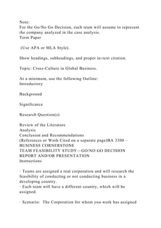 Note:
For the Go/No Go Decision, each team will assume to represent
the company analyzed in the case analysis.
Term Paper
(Use APA or MLA Style).
Show headings, subheadings, and proper in-text citation.
Topic: Cross-Culture in Global Business.
At a minimum, use the following Outline:
Introductory
Background
Significance
Research Question(s)
Review of the Literature
Analysis
Conclusion and Recommendations
(References or Work Cited on a separate page)BA 3300 –
BUSINESS CORNERSTONE
TEAM FEASIBILITY STUDY—GO/NO GO DECISION
REPORT AND/OR PRESENTATION
Instructions
· Teams are assigned a real corporation and will research the
feasibility of conducting or not conducting business in a
developing country.
· Each team will have a different country, which will be
assigned.
· Scenario: The Corporation for whom you work has assigned
 