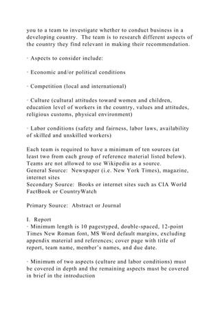 you to a team to investigate whether to conduct business in a
developing country. The team is to research different aspects of
the country they find relevant in making their recommendation.
· Aspects to consider include:
· Economic and/or political conditions
· Competition (local and international)
· Culture (cultural attitudes toward women and children,
education level of workers in the country, values and attitudes,
religious customs, physical environment)
· Labor conditions (safety and fairness, labor laws, availability
of skilled and unskilled workers)
Each team is required to have a minimum of ten sources (at
least two from each group of reference material listed below).
Teams are not allowed to use Wikipedia as a source.
General Source: Newspaper (i.e. New York Times), magazine,
internet sites
Secondary Source: Books or internet sites such as CIA World
FactBook or CountryWatch
Primary Source: Abstract or Journal
I. Report
· Minimum length is 10 pagestyped, double-spaced, 12-point
Times New Roman font, MS Word default margins, excluding
appendix material and references; cover page with title of
report, team name, member’s names, and due date.
· Minimum of two aspects (culture and labor conditions) must
be covered in depth and the remaining aspects must be covered
in brief in the introduction
 