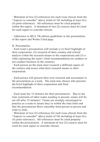 · Minimum of two (2) references for each issue chosen from the
“Aspects to consider” above (total of 10) including at least five
(5) print references. All references must be cited properly
within the report. A minimum of two (2) sources must be cited
for each aspect to consider chosen.
· Adherence to MLA 7th edition guidelines in the presentation
of the report and Works Cited page.
II. Presentation
· Each team’s presentation will include a (1) brief highlight of
their corporation, (2) research of their country and critical
analysis (what the research means to the corporation) and (3) a
slide explaining the team’s final recommendation (to conduct or
not conduct business in the country).
· Each person on the team must research a different aspect of
the country and assess what their research means to their
corporation.
· Each person will present their own research and assessment in
the presentation as a team. The team may choose who presents
the brief highlight of their corporation and final
recommendation.
· Each team has 15 minutes for their presentation. Due to the
time constraint of other teams needing to present, teams will be
cut off after 15 minutes! Teams are strongly encouraged to
practice as a team to insure they’re within the time limit and
that the presentation flows smoothly from person to person and
slide to slide.
· Minimum of two (2) references for each issue chosen from the
“Aspects to consider” above (total of 10) including at least five
(5) print references. All references must be cited properly
within the presentation. A minimum of two (2) sources must be
cited for each aspect to consider chosen.
 