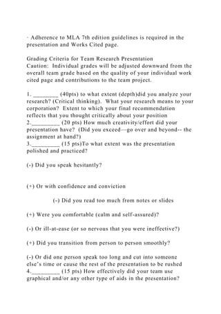 · Adherence to MLA 7th edition guidelines is required in the
presentation and Works Cited page.
Grading Criteria for Team Research Presentation
Caution: Individual grades will be adjusted downward from the
overall team grade based on the quality of your individual work
cited page and contributions to the team project.
1. ________ (40pts) to what extent (depth)did you analyze your
research? (Critical thinking). What your research means to your
corporation? Extent to which your final recommendation
reflects that you thought critically about your position
2._________ (20 pts) How much creativity/effort did your
presentation have? (Did you exceed—go over and beyond-- the
assignment at hand?)
3._________ (15 pts)To what extent was the presentation
polished and practiced?
(-) Did you speak hesitantly?
(+) Or with confidence and conviction
(-) Did you read too much from notes or slides
(+) Were you comfortable (calm and self-assured)?
(-) Or ill-at-ease (or so nervous that you were ineffective?)
(+) Did you transition from person to person smoothly?
(-) Or did one person speak too long and cut into someone
else’s time or cause the rest of the presentation to be rushed
4._________ (15 pts) How effectively did your team use
graphical and/or any other type of aids in the presentation?
 
