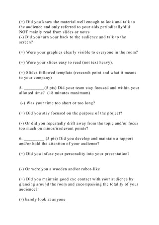 (+) Did you know the material well enough to look and talk to
the audience and only referred to your aids periodically/did
NOT mainly read from slides or notes
(-) Did you turn your back to the audience and talk to the
screen?
(+) Were your graphics clearly visible to everyone in the room?
(+) Were your slides easy to read (not text heavy).
(+) Slides followed template (research point and what it means
to your company)
5. _________(5 pts) Did your team stay focused and within your
allotted time? (18 minutes maximum)
(-) Was your time too short or too long?
(+) Did you stay focused on the purpose of the project?
(-) Or did you repeatedly drift away from the topic and/or focus
too much on minor/irrelevant points?
6. _________ (5 pts) Did you develop and maintain a rapport
and/or hold the attention of your audience?
(+) Did you infuse your personality into your presentation?
(-) Or were you a wooden and/or robot-like
(+) Did you maintain good eye contact with your audience by
glancing around the room and encompassing the totality of your
audience?
(-) barely look at anyone
 