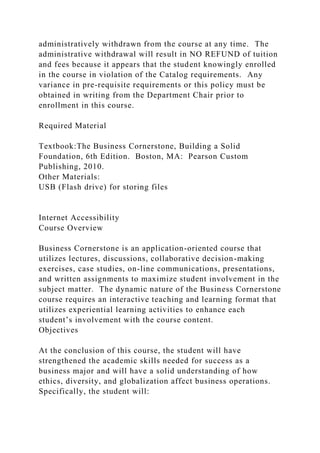 administratively withdrawn from the course at any time. The
administrative withdrawal will result in NO REFUND of tuition
and fees because it appears that the student knowingly enrolled
in the course in violation of the Catalog requirements. Any
variance in pre-requisite requirements or this policy must be
obtained in writing from the Department Chair prior to
enrollment in this course.
Required Material
Textbook:The Business Cornerstone, Building a Solid
Foundation, 6th Edition. Boston, MA: Pearson Custom
Publishing, 2010.
Other Materials:
USB (Flash drive) for storing files
Internet Accessibility
Course Overview
Business Cornerstone is an application-oriented course that
utilizes lectures, discussions, collaborative decision-making
exercises, case studies, on-line communications, presentations,
and written assignments to maximize student involvement in the
subject matter. The dynamic nature of the Business Cornerstone
course requires an interactive teaching and learning format that
utilizes experiential learning activities to enhance each
student’s involvement with the course content.
Objectives
At the conclusion of this course, the student will have
strengthened the academic skills needed for success as a
business major and will have a solid understanding of how
ethics, diversity, and globalization affect business operations.
Specifically, the student will:
 