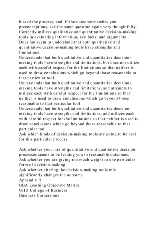 biased the process, and, if the outcome matches you
preconceptions, ask the same question again very thoughtfully.
Correctly utilizes qualitative and quantitative decision-making
tools in evaluating information, key facts, and arguments
Does not seem to understand that both qualitative and
quantitative decision-making tools have strengths and
limitations
Understands that both qualitative and quantitative decision-
making tools have strengths and limitations, but does not utilize
each with careful respect for the limitations so that neither is
used to draw conclusions which go beyond those reasonable to
that particular tool
Understands that both qualitative and quantitative decision-
making tools have strengths and limitations, and attempts to
utilizes each with careful respect for the limitations so that
neither is used to draw conclusions which go beyond those
reasonable to that particular tool
Understands that both qualitative and quantitative decision-
making tools have strengths and limitations, and utilizes each
with careful respect for the limitations so that neither is used to
draw conclusions which go beyond those reasonable to that
particular tool
Ask which kinds of decision-making tools are going to be best
for this particular process.
Ask whether your mix of quantitative and qualitative decision
processes seems to be leading you to reasonable outcomes.
Ask whether you are giving too much weight to one particular
form of decision-making.
Ask whether altering the decision-making tools mix
significantly changes the outcome.
Appendix D
BBA Learning Objective Matrix
UHD College of Business
Business Cornerstone
 